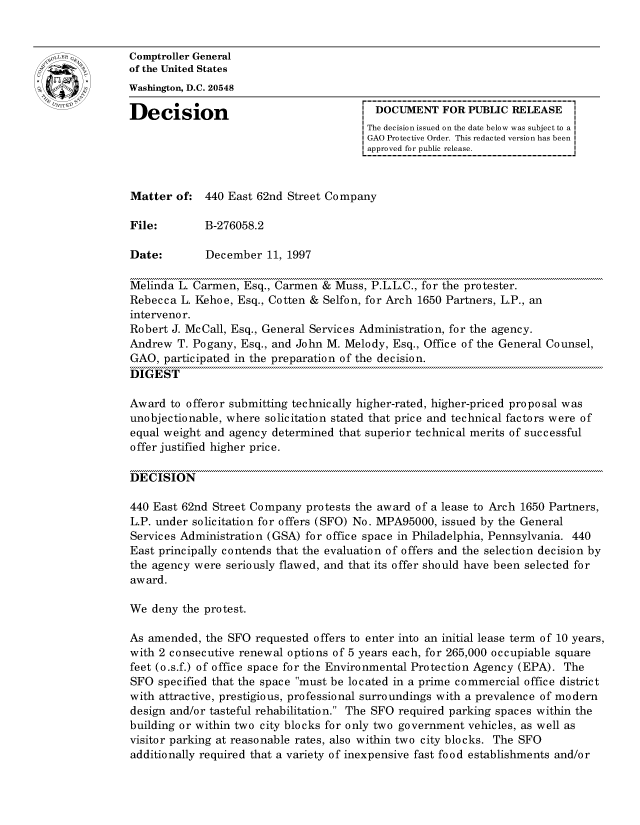 handle is hein.gao/gaocrptafxd0001 and id is 1 raw text is: 


oComptroller General
             of the United States
             Washington, D.C. 20548

             Decision                                  DOCUMENT FOR PUBLIC RELEASE
                                                     The decision issued on the date below was subject to a I
                                                     GAO Protective Order. This redacted version has been
                                                     approved for public release.



             Matter of: 440 East 62nd Street Company

             File:        B-276058.2

             Date:        December 11, 1997

             Melinda L. Carmen, Esq., Carmen & Muss, P.L.L.C., for the protester.
             Rebecca L. Kehoe, Esq., Cotten & Selfon, for Arch 1650 Partners, L.P., an
             interveno r.
             Robert J. McCall, Esq., General Services Administration, for the agency.
             Andrew T. Pogany, Esq., and John M. Melody, Esq., Office of the General Counsel,
             GAO, participated in the preparation of the decision.
             DIGEST

             Award to offeror submitting technically higher-rated, higher-priced proposal was
             unobjectionable, where solicitation stated that price and technical factors were of
             equal weight and agency determined that superior technical merits of successful
             offer justified higher price.

             DECISION

             440 East 62nd Street Company protests the award of a lease to Arch 1650 Partners,
             L.P. under solicitation for offers (SFO) No. MPA95000, issued by the General
             Services Administration (GSA) for office space in Philadelphia, Pennsylvania. 440
             East principally contends that the evaluation of offers and the selection decision by
             the agency were seriously flawed, and that its offer should have been selected for
             award.

             We deny the protest.

             As amended, the SFO requested offers to enter into an initial lease term of 10 years,
             with 2 consecutive renewal options of 5 years each, for 265,000 occupiable square
             feet (o.s.f.) of office space for the Environmental Protection Agency (EPA). The
             SFO specified that the space must be located in a prime commercial office district
             with attractive, prestigious, professional surroundings with a prevalence of modern
             design and/or tasteful rehabilitation. The SFO required parking spaces within the
             building or within two city blocks for only two government vehicles, as well as
             visitor parking at reasonable rates, also within two city blocks. The SFO
             additionally required that a variety of inexpensive fast food establishments and/or


