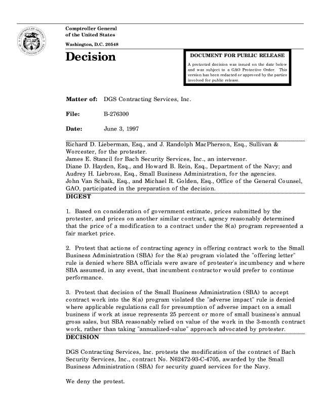 handle is hein.gao/gaocrptafxy0001 and id is 1 raw text is: 


oComptroller General
             of the United States
             Washington, D.C. 20548
             Decision                                 DOCUMENT FOR PUBLIC RELEASE

                                                     A protected decision was issued on the date below
                                                     and was subject to a GAO Protective Order. This
                                                     version has been redacted or approved by the parties
                                                     involved for public release.


             Matter of: DGS Contracting Services, Inc.

             File:        B-276300

             Date:        June 3, 1997

             Richard D. Lieberman, Esq., and J. Randolph MacPherson, Esq., Sullivan &
             Worcester, for the protester.
             James E. Stancil for Bach Security Services, Inc., an intervenor.
             Diane D. Hayden, Esq., and Howard B. Rein, Esq., Department of the Navy; and
             Audrey H. Liebross, Esq., Small Business Administration, for the agencies.
             John Van Schaik, Esq., and Michael R. Golden, Esq., Office of the General Counsel,
             GAO, participated in the preparation of the decision.
             DIGEST

             1. Based on consideration of government estimate, prices submitted by the
             protester, and prices on another similar contract, agency reasonably determined
             that the price of a modification to a contract under the 8(a) program represented a
             fair market price.

             2. Protest that actions of contracting agency in offering contract work to the Small
             Business Administration (SBA) for the 8(a) program violated the offering letter
             rule is denied where SBA officials were aware of protester's incumbency and where
             SBA assumed, in any event, that incumbent contractor would prefer to continue
             performance.

             3. Protest that decision of the Small Business Administration (SBA) to accept
             contract work into the 8(a) program violated the adverse impact rule is denied
             where applicable regulations call for presumption of adverse impact on a small
             business if work at issue represents 25 percent or more of small business's annual
             gross sales, but SBA reasonably relied on value of the work in the 3-month contract
             work, rather than taking annualized-value approach advocated by protester.
             DECISION

             DGS Contracting Services, Inc. protests the modification of the contract of Bach
             Security Services, Inc., contract No. N62472-93-C-4705, awarded by the Small
             Business Administration (SBA) for security guard services for the Navy.


We deny the protest.


