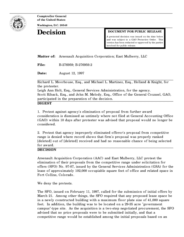 handle is hein.gao/gaocrptagal0001 and id is 1 raw text is: 


Comptroller General
of the United States
Washington, D.C. 20548
Decision                                  DOCUMENT FOR PUBLIC RELEASE

                                         A protected decision was issued on the date below
                                         and was subject to a GAO Protective Order. This
                                         version has been redacted or approved by the parties
                                         involved for public release.


Matter of: Arsenault Acquisition Corporation; East Mulberry, LLC

File:        B-276959; B-276959.2

Date:        August 12, 1997

Richard L. Moorhouse, Esq., and Michael L. Martinez, Esq., Holland & Knight, for
the protester.
Leigh Ann Holt, Esq., General Services Administration, for the agency.
Scott Riback, Esq., and John M. Melody, Esq., Office of the General Counsel, GAO,
participated in the preparation of the decision.
DIGEST

1. Protest against agency's elimination of proposal from further award
consideration is dismissed as untimely where not filed at General Accounting Office
(GAO) within 10 days after protester was advised that proposal would no longer be
considered.

2. Protest that agency improperly eliminated offeror's proposal from competitive
range is denied where record shows that firm's proposal was properly ranked
[deleted] out of [deleted] received and had no reasonable chance of being selected
for award.
DECISION

Arsenault Acquisition Corporation (AAC) and East Mulberry, LLC protest the
elimination of their proposals from the competitive range under solicitation for
offers (SFO) No. 97-07, issued by the General Services Administration (GSA) for the
lease of approximately 102,000 occupiable square feet of office and related space in
Fort Collins, Colorado.

We deny the protests.

The SFO, issued on February 11, 1997, called for the submission of initial offers by
March 21. Among other things, the SFO required that any proposed lease space be
in a newly constructed building with a maximum floor plate size of 41,000 square
feet. In addition, the building was to be located on a 29-35 acre government
campus-type site. As the acquisition is a two-step negotiated procurement, the SFO
advised that no price proposals were to be submitted initially, and that a
competitive range would be established among the initial proposals based on an


