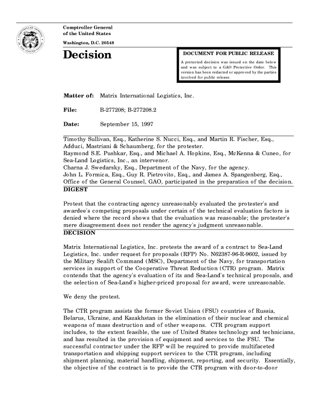 handle is hein.gao/gaocrptagbe0001 and id is 1 raw text is: 


Comptroller General
of the United States
Washington, D.C. 20548
Decision                                 DOCUMENT FOR PUBLIC RELEASE

                                        A protected decision was issued on the date below
                                        and was subject to a GAO Protective Order. This
                                        version has been redacted or approved by the parties
                                        involved for public release.


Matter of: Matrix International Logistics, Inc.

File:        B-277208; B-277208.2

Date:        September 15, 1997

Timothy Sullivan, Esq., Katherine S. Nucci, Esq., and Martin R. Fischer, Esq.,
Adduci, Mastriani & Schaumberg, for the protester.
Raymond S.E. Pushkar, Esq., and Michael A. Hopkins, Esq., McKenna & Cuneo, for
Sea-Land Logistics, Inc., an intervenor.
Charna J. Swedarsky, Esq., Department of the Navy, for the agency.
John L. Formica, Esq., Guy R. Pietrovito, Esq., and James A. Spangenberg, Esq.,
Office of the General Counsel, GAO, participated in the preparation of the decision.
DIGEST

Protest that the contracting agency unreasonably evaluated the protester's and
awardee's competing proposals under certain of the technical evaluation factors is
denied where the record shows that the evaluation was reasonable; the protester's
mere disagreement does not render the agency's judgment unreasonable.
DECISION

Matrix International Logistics, Inc. protests the award of a contract to Sea-Land
Logistics, Inc. under request for proposals (RFP) No. N62387-96-R-9602, issued by
the Military Sealift Command (MSC), Department of the Navy, for transportation
services in support of the Cooperative Threat Reduction (CTR) program. Matrix
contends that the agency's evaluation of its and Sea-Land's technical proposals, and
the selection of Sea-Land's higher-priced proposal for award, were unreasonable.

We deny the protest.

The CTR program assists the former Soviet Union (FSU) countries of Russia,
Belarus, Ukraine, and Kazakhstan in the elimination of their nuclear and chemical
weapons of mass destruction and of other weapons. CTR program support
includes, to the extent feasible, the use of United States technology and technicians,
and has resulted in the provision of equipment and services to the FSU. The
successful contractor under the RFP will be required to provide multifaceted
transportation and shipping support services to the CTR program, including
shipment planning, material handling, shipment, reporting, and security. Essentially,
the objective of the contract is to provide the CTR program with door-to-door


