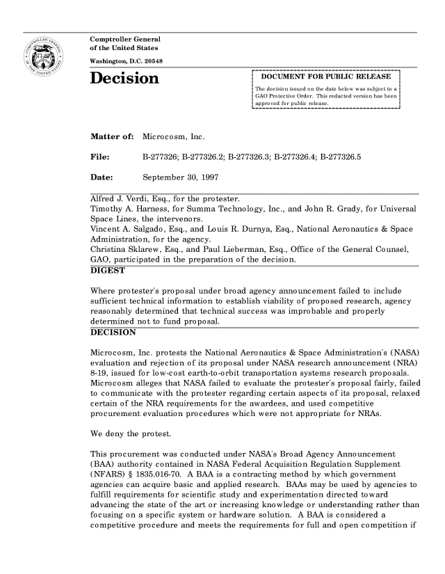 handle is hein.gao/gaocrptagbv0001 and id is 1 raw text is: 


oComptroller General
             of the United States
             Washington, D.C. 20548

             Decision                                 DOCUMENT FOR PUBLIC RELEASE
                                                    The decision issued on the date below was subject to a I
                                                    GAO Protective Order. This redacted version has been
                                                    approved for public release.



             Matter of: Microcosm, Inc.

             File:       B-277326; B-277326.2; B-277326.3; B-277326.4; B-277326.5

             Date:        September 30, 1997

             Alfred J. Verdi, Esq., for the protester.
             Timothy A. Harness, for Summa Technology, Inc., and John R. Grady, for Universal
             Space Lines, the intervenors.
             Vincent A. Salgado, Esq., and Louis R. Durnya, Esq., National Aeronautics & Space
             Administration, for the agency.
             Christina Sklarew, Esq., and Paul Lieberman, Esq., Office of the General Counsel,
             GAO, participated in the preparation of the decision.
             DIGEST

             Where protester's proposal under broad agency announcement failed to include
             sufficient technical information to establish viability of proposed research, agency
             reasonably determined that technical success was improbable and properly
             determined not to fund proposal.
             DECISION

             Microcosm, Inc. protests the National Aeronautics & Space Administration's (NASA)
             evaluation and rejection of its proposal under NASA research announcement (NRA)
             8-19, issued for low-cost earth-to-orbit transportation systems research proposals.
             Microcosm alleges that NASA failed to evaluate the protester's proposal fairly, failed
             to communicate with the protester regarding certain aspects of its proposal, relaxed
             certain of the NRA requirements for the awardees, and used competitive
             procurement evaluation procedures which were not appropriate for NRAs.

             We deny the protest.

             This procurement was conducted under NASA's Broad Agency Announcement
             (BAA) authority contained in NASA Federal Acquisition Regulation Supplement
             (NFARS) § 1835.016-70. A BAA is a contracting method by which government
             agencies can acquire basic and applied research. BAAs may be used by agencies to
             fulfill requirements for scientific study and experimentation directed toward
             advancing the state of the art or increasing knowledge or understanding rather than
             focusing on a specific system or hardware solution. A BAA is considered a
             competitive procedure and meets the requirements for full and open competition if


