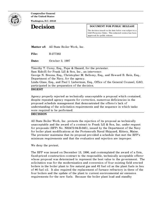 handle is hein.gao/gaocrptagby0001 and id is 1 raw text is: 


oComptroller General
             of the United States
             Washington, D.C. 20548

             Decision                                 DOCUMENT FOR PUBLIC RELEASE
                                                     The decision issued on the date below was subject to a I
                                                     GAO Protective Order. This redacted version has been
                                                     approved for public release.



             Matter of: All State Boiler Work, hie.

             File:        B-277362

             Date:        October 3, 1997

             Timothy T. Corey, Esq., Pepe & Hazard, for the protester.
             Sam Ridolfi for Frank Lil & Son, hie., an intervenor.
             George N. Brezna, Esq., Christopher M. Bellomy, Esq., and Howard B. Rein, Esq.,
             Department of the Navy, for the agency.
             Linda Glass, Esq., and Paul I. Lieberman, Esq., Office of the General Counsel, GAO,
             participated in the preparation of the decision.
             DIGEST

             Agency properly rejected as technically unacceptable a proposal which contained,
             despite repeated agency requests for correction, numerous deficiencies in the
             proposed schedule management that demonstrated the offeror's lack of
             understanding of the solicitation requirements and the sequence in which tasks
             were required to be performed.
             DECISION

             All State Boiler Work, Inc. protests the rejection of its proposal as technically
             unacceptable and the award of a contract to Frank Lill & Son, Inc. under request
             for proposals (RFP) No. N62472-94-R-0451, issued by the Department of the Navy
             for boiler plant modifications at the Portsmouth Naval Shipyard, Kittery, Maine.
             The protester maintains that its proposal provided a schedule that met the RFP's
             minimum requirements and that the evaluation and rejection are improper.

             We deny the protest.

             The RFP was issued on December 13, 1996, and contemplated the award of a firm,
             fixed-priced construction contract to the responsible, technically acceptable offeror
             whose proposal was determined to represent the best value to the government. The
             solicitation was for the modernization and conversion of four existing field erected
             boilers in the boiler plant to fire natural gas and #2 fuel oil as the plant fuels in lieu
             of #6 fuel oil. It also required the replacement of furnace refractory in three of the
             four boilers and the update of the plant to current environmental air emission
             requirements for the new fuels. Because the boiler plant load and standby



