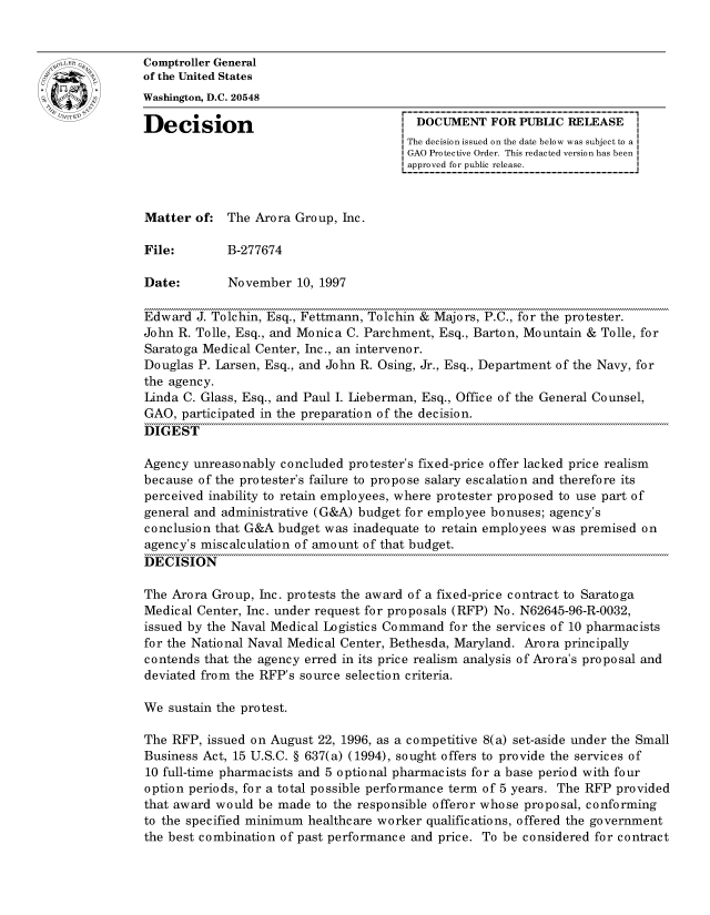 handle is hein.gao/gaocrptagdc0001 and id is 1 raw text is: 


oComptroller General
             of the United States
             Washington, D.C. 20548

             Decision                                 DOCUMENT FOR PUBLIC RELEASE
                                                    The decision issued on the date below was subject to a I
                                                    GAO Protective Order. This redacted version has been
                                                    approved for public release.



             Matter of: The Arora Group, hie.

             File:       B-277674

             Date:        November 10, 1997

             Edward J. Tolchin, Esq., Fettmann, Tolchin & Majors, P.C., for the protester.
             John R. Tolle, Esq., and Monica C. Parchment, Esq., Barton, Mountain & Tolle, for
             Saratoga Medical Center, Inc., an intervenor.
             Douglas P. Larsen, Esq., and John R. Osing, Jr., Esq., Department of the Navy, for
             the agency.
             Linda C. Glass, Esq., and Paul I. Lieberman, Esq., Office of the General Counsel,
             GAO, participated in the preparation of the decision.
             DIGEST

             Agency unreasonably concluded protester's fixed-price offer lacked price realism
             because of the protester's failure to propose salary escalation and therefore its
             perceived inability to retain employees, where protester proposed to use part of
             general and administrative (G&A) budget for employee bonuses; agency's
             conclusion that G&A budget was inadequate to retain employees was premised on
             agency's miscalculation of amount of that budget.
             DECISION

             The Arora Group, Inc. protests the award of a fixed-price contract to Saratoga
             Medical Center, Inc. under request for proposals (RFP) No. N62645-96-R-0032,
             issued by the Naval Medical Logistics Command for the services of 10 pharmacists
             for the National Naval Medical Center, Bethesda, Maryland. Arora principally
             contends that the agency erred in its price realism analysis of Arora's proposal and
             deviated from the RFP's source selection criteria.

             We sustain the protest.

             The RFP, issued on August 22, 1996, as a competitive 8(a) set-aside under the Small
             Business Act, 15 U.S.C. § 637(a) (1994), sought offers to provide the services of
             10 full-time pharmacists and 5 optional pharmacists for a base period with four
             option periods, for a total possible performance term of 5 years. The RFP provided
             that award would be made to the responsible offeror whose proposal, conforming
             to the specified minimum healthcare worker qualifications, offered the government
             the best combination of past performance and price. To be considered for contract


