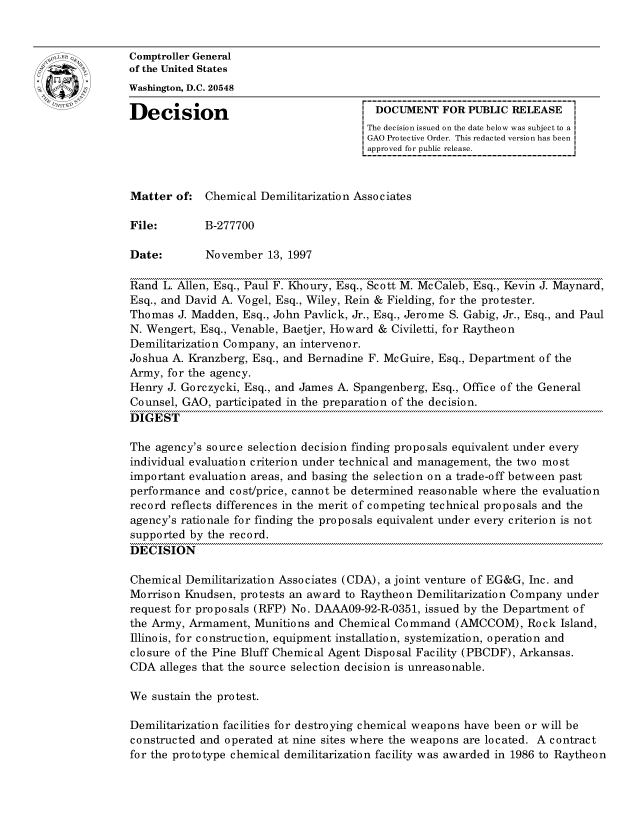 handle is hein.gao/gaocrptagdg0001 and id is 1 raw text is: 


Comptroller General
of the United States
Washington, D.C. 20548

Decision                                 DOCUMENT FOR PUBLIC RELEASE
                                       The decision issued on the date below was subject to a I
                                       GAO Protective Order. This redacted version has been
                                       approved for public release.



Matter of: Chemical Demilitarization Associates

File:        B-277700

Date:        November 13, 1997

Rand L. Allen, Esq., Paul F. Khoury, Esq., Scott M. McCaleb, Esq., Kevin J. Maynard,
Esq., and David A. Vogel, Esq., Wiley, Rein & Fielding, for the protester.
Thomas J. Madden, Esq., John Pavlick, Jr., Esq., Jerome S. Gabig, Jr., Esq., and Paul
N. Wengert, Esq., Venable, Baetjer, Howard & Civiletti, for Raytheon
Demilitarization Company, an interveno r.
Joshua A. Kranzberg, Esq., and Bernadine F. McGuire, Esq., Department of the
Army, for the agency.
Henry J. Gorczycki, Esq., and James A. Spangenberg, Esq., Office of the General
Counsel, GAO, participated in the preparation of the decision.
DIGEST

The agency's source selection decision finding proposals equivalent under every
individual evaluation criterion under technical and management, the two most
important evaluation areas, and basing the selection on a trade-off between past
performance and cost/price, cannot be determined reasonable where the evaluation
record reflects differences in the merit of competing technical proposals and the
agency's rationale for finding the proposals equivalent under every criterion is not
supported by the record.
DECISION

Chemical Demilitarization Associates (CDA), a joint venture of EG&G, Inc. and
Morrison Knudsen, protests an award to Raytheon Demilitarization Company under
request for proposals (RFP) No. DAAA09-92-R-0351, issued by the Department of
the Army, Armament, Munitions and Chemical Command (AMCCOM), Rock Island,
Illinois, for construction, equipment installation, systemization, operation and
closure of the Pine Bluff Chemical Agent Disposal Facility (PBCDF), Arkansas.
CDA alleges that the source selection decision is unreasonable.

We sustain the protest.

Demilitarization facilities for destroying chemical weapons have been or will be
constructed and operated at nine sites where the weapons are located. A contract
for the prototype chemical demilitarization facility was awarded in 1986 to Raytheon



