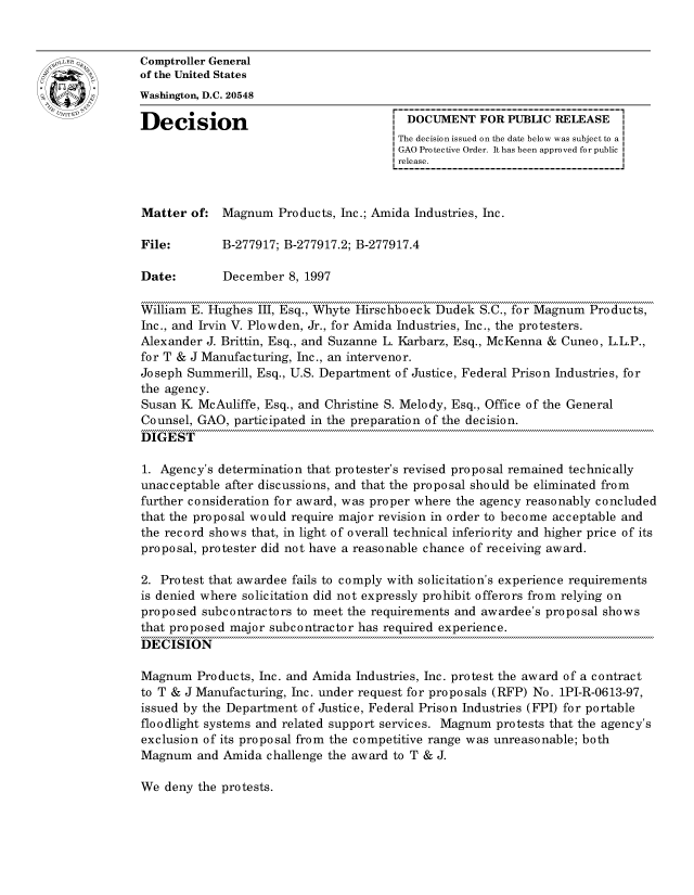 handle is hein.gao/gaocrptagea0001 and id is 1 raw text is: 


oComptroller General
             of the United States
             Washington, D.C. 20548

             Decision                                 DOCUMENT FOR PUBLIC RELEASE
                                                    The decision issued on the date below was subject to a I
                                                    GAO Protective Order. It has been approved for public
                                                    release.



             Matter of: Magnum Products, Inc.; Amida Industries, Inc.

             File:       B-277917; B-277917.2; B-277917.4

             Date:        December 8, 1997

             William E. Hughes III, Esq., Whyte Hirschboeck Dudek S.C., for Magnum Products,
             Inc., and Irvin V. Plowden, Jr., for Amida Industries, Inc., the protesters.
             Alexander J. Brittin, Esq., and Suzanne L. Karbarz, Esq., McKenna & Cuneo, L.L.P.,
             for T & J Manufacturing, Inc., an intervenor.
             Joseph Summerill, Esq., U.S. Department of Justice, Federal Prison Industries, for
             the agency.
             Susan K McAuliffe, Esq., and Christine S. Melody, Esq., Office of the General
             Counsel, GAO, participated in the preparation of the decision.
             DIGEST

             1. Agency's determination that protester's revised proposal remained technically
             unacceptable after discussions, and that the proposal should be eliminated from
             further consideration for award, was proper where the agency reasonably concluded
             that the proposal would require major revision in order to become acceptable and
             the record shows that, in light of overall technical inferiority and higher price of its
             proposal, protester did not have a reasonable chance of receiving award.

             2. Protest that awardee fails to comply with solicitation's experience requirements
             is denied where solicitation did not expressly prohibit offerors from relying on
             proposed subcontractors to meet the requirements and awardee's proposal shows
             that proposed major subcontractor has required experience.
             DECISION

             Magnum Products, Inc. and Amida Industries, Inc. protest the award of a contract
             to T & J Manufacturing, Inc. under request for proposals (RFP) No. 1PI-R-0613-97,
             issued by the Department of Justice, Federal Prison Industries (FPI) for portable
             floodlight systems and related support services. Magnum protests that the agency's
             exclusion of its proposal from the competitive range was unreasonable; both
             Magnum and Amida challenge the award to T & J.


We deny the protests.


