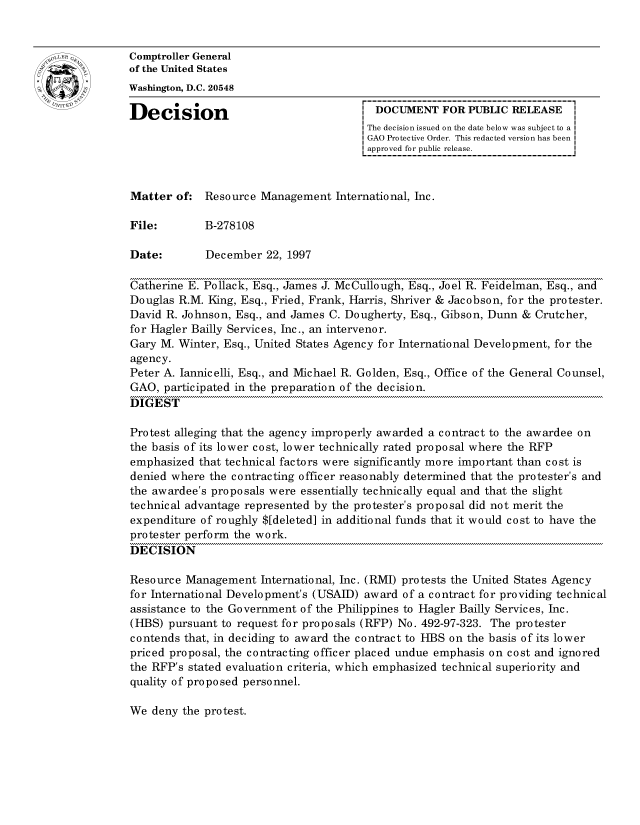 handle is hein.gao/gaocrptager0001 and id is 1 raw text is: 


oComptroller General
             of the United States
             Washington, D.C. 20548

             Decision                                 DOCUMENT FOR PUBLIC RELEASE
                                                     The decision issued on the date below was subject to a I
                                                     GAO Protective Order. This redacted version has been
                                                     approved for public release.



             Matter of: Resource Management International, Inc.

             File:        B-278108

             Date:        December 22, 1997

             Catherine E. Pollack, Esq., James J. McCullough, Esq., Joel R. Feidelman, Esq., and
             Douglas R.M. King, Esq., Fried, Frank, Harris, Shriver & Jacobson, for the protester.
             David R. Johnson, Esq., and James C. Dougherty, Esq., Gibson, Dunn & Crutcher,
             for Hagler Bailly Services, Inc., an intervenor.
             Gary M. Winter, Esq., United States Agency for International Development, for the
             agency.
             Peter A. Jannicelli, Esq., and Michael R. Golden, Esq., Office of the General Counsel,
             GAO, participated in the preparation of the decision.
             DIGEST

             Protest alleging that the agency improperly awarded a contract to the awardee on
             the basis of its lower cost, lower technically rated proposal where the RFP
             emphasized that technical factors were significantly more important than cost is
             denied where the contracting officer reasonably determined that the protester's and
             the awardee's proposals were essentially technically equal and that the slight
             technical advantage represented by the protester's proposal did not merit the
             expenditure of roughly $[deleted] in additional funds that it would cost to have the
             protester perform the work.
             DECISION

             Resource Management International, Inc. (RMI) protests the United States Agency
             for International Development's (USAID) award of a contract for providing technical
             assistance to the Government of the Philippines to Hagler Bailly Services, Inc.
             (HBS) pursuant to request for proposals (RFP) No. 492-97-323. The protester
             contends that, in deciding to award the contract to HBS on the basis of its lower
             priced proposal, the contracting officer placed undue emphasis on cost and ignored
             the RFP's stated evaluation criteria, which emphasized technical superiority and
             quality of proposed personnel.


We deny the protest.


