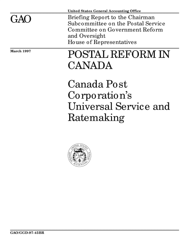 handle is hein.gao/gaocrptaghb0001 and id is 1 raw text is: 

GAO


United States General Accounting Office
Briefing Report to the Chairman
Subcommittee on the Postal Service
Committee on Government Reform
and Oversight
House of Representatives


March 1997


POSTAL REFORM IN

CANADA


Canada Po st

Corporation's

Universal Service and
Ratemaking


GAO/GGD-97-45BR


