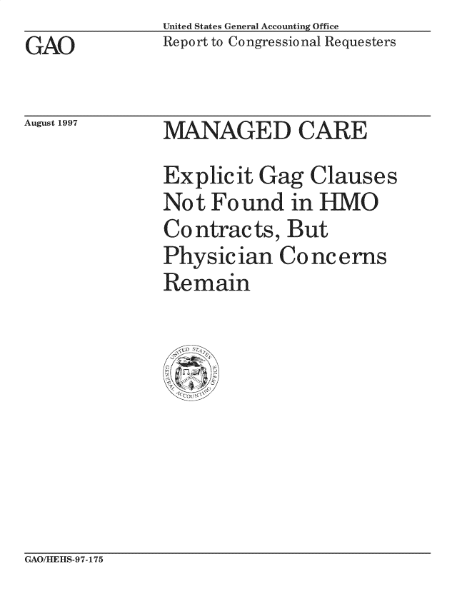 handle is hein.gao/gaocrptagjr0001 and id is 1 raw text is: United States General Accounting Office
Report to Congressional Requesters


GAO


August 1997


MANAGED CARE
Explicit Gag Clauses
Not Found in HMO
Contracts, But
Physician Concerns
Re main


GAO/HIEHS -97-175


