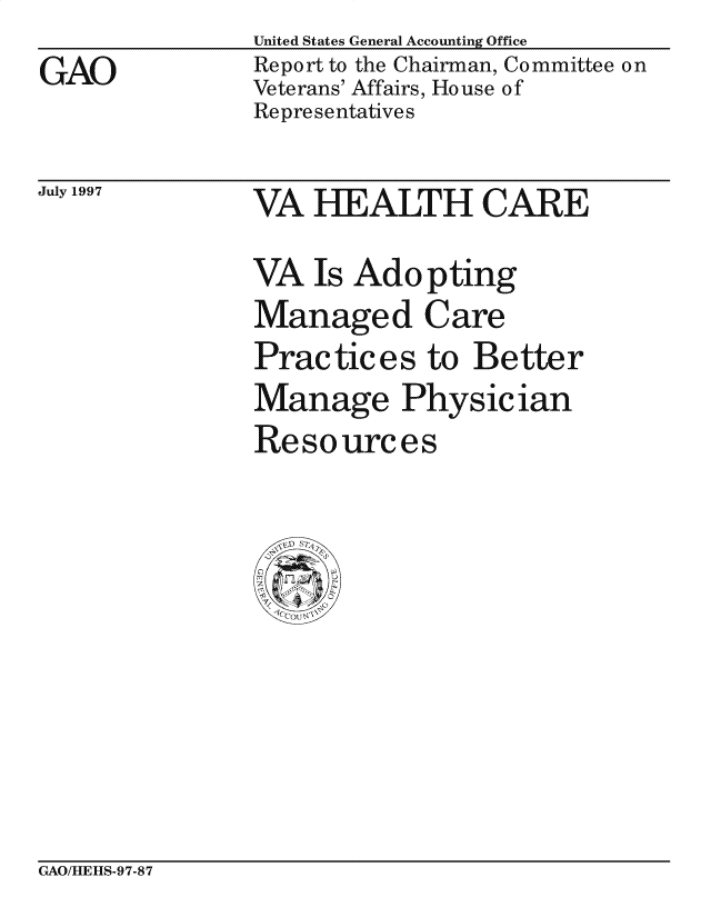 handle is hein.gao/gaocrptagli0001 and id is 1 raw text is: 
GAO


United States General Accounting Office
Report to the Chairman, Committee on
Veterans' Affairs, House of
Representatives


July 1997


VA HEALTH CARE
VA Is Adopting
Managed Care
Practices to Better
Manage Physician
Resources


GAO/LIE][1S-97-87


