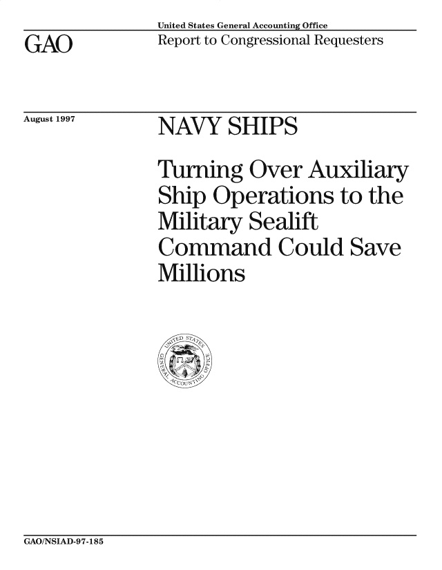 handle is hein.gao/gaocrptagov0001 and id is 1 raw text is: United States General Accounting Office
Report to Congressional Requesters


GAO


August 1997


NAVY SHIPS


Turning Over Auxiliary
Ship Operations to the
Military Sealift
Command Could Save
Millions


GAO/NSIAD-97-185



