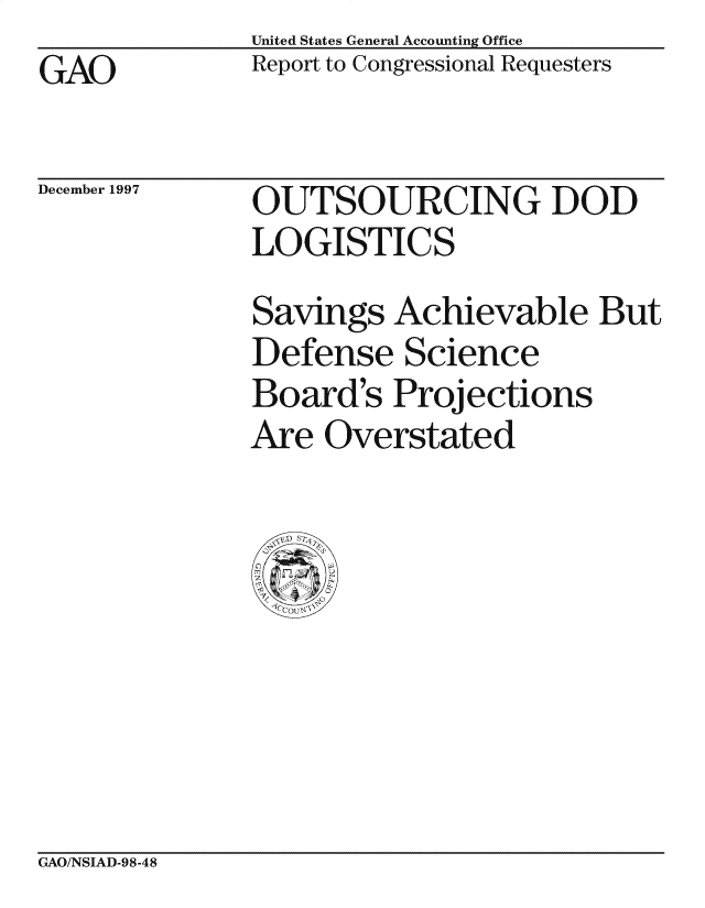 handle is hein.gao/gaocrptagsn0001 and id is 1 raw text is: GAO


United States General Accounting Office
Report to Congressional Requesters


December 1997


OUTSOURCING DOD
LOGISTICS
Savings Achievable But
Defense Science
Board's Proj ections
Are Overstated


CxAO/NSIAD-98-48


