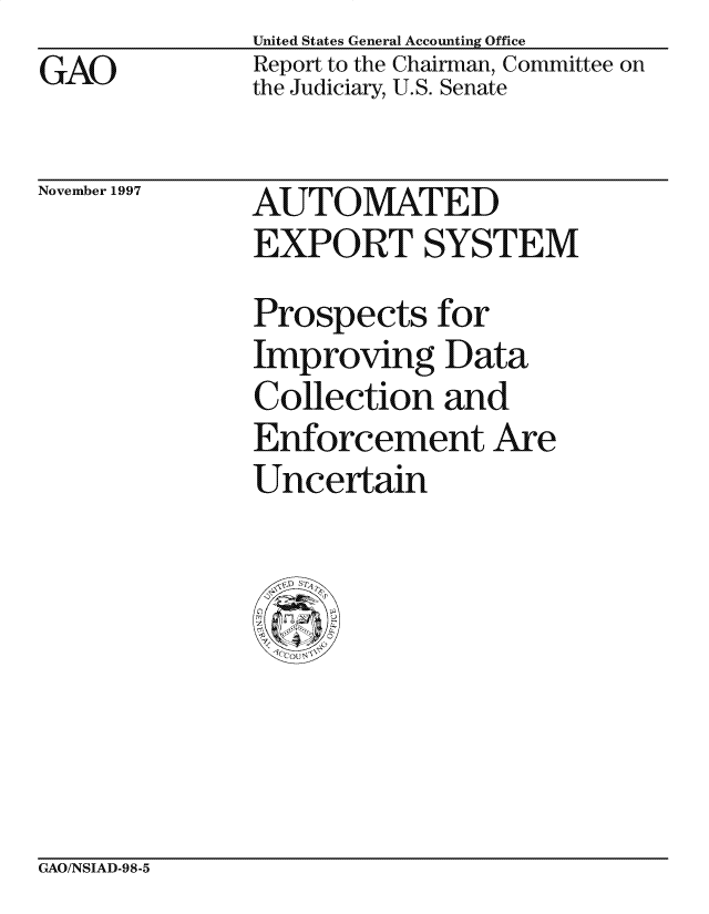 handle is hein.gao/gaocrptagso0001 and id is 1 raw text is: GAO


United States General Accounting Office
Report to the Chairman, Committee on
the Judiciary, U.S. Senate


November 1997


AUTOMATED
EXPORT SYSTEM
Prospects for
Improving Data
Collection and
Enforcement Are
Uncertain


GAO/NSIAD-98-5


