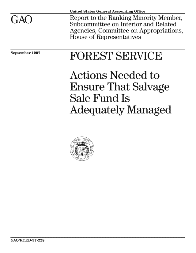 handle is hein.gao/gaocrptagvl0001 and id is 1 raw text is: 

GAO


United States General Accounting Office
Report to the Ranking Minority Member,
Subcommittee on Interior and Related
Agencies, Committee on Appropriations,
House of Representatives


September 1997


FOREST SERVICE


Actions Needed to
Ensure That Salvage

Sale Fund Is
Adequately Managed


GAO/RCED-97-228


