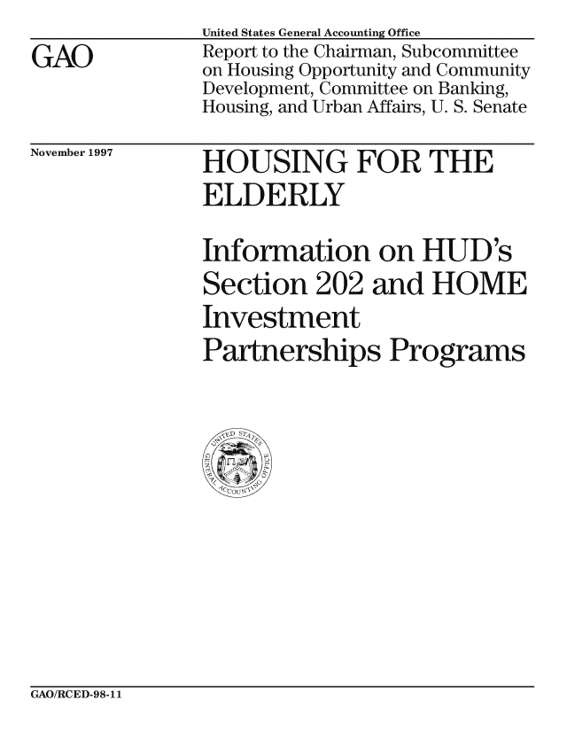 handle is hein.gao/gaocrptagxi0001 and id is 1 raw text is: 
GAO


United States General Accounting Office
Report to the Chairman, Subcommittee
on Housing Opportunity and Community
Development, Committee on Banking,
Housing, and Urban Affairs, U. S. Senate


November 1997


HOUSING FOR THE
ELDERLY

Information on HUD 's
Section 202 and HOME
Investment
Partnerships Programs


GAO/RCED-98-11


