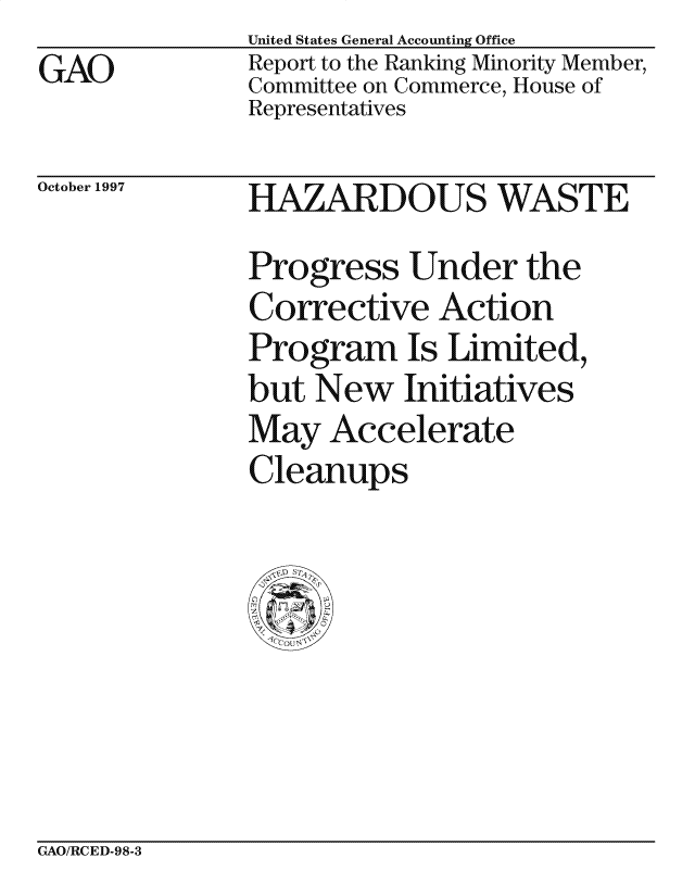handle is hein.gao/gaocrptagxp0001 and id is 1 raw text is: 
GAO


United States General Accounting Office
Report to the Ranking Minority Member,
Committee on Commerce, House of
Representatives


October 1997


HAZARDOUS WASTE
Progress Under the
Corrective Action
Program Is Limited,
but New Initiatives
May Accelerate
Cleanups


GAO/RCED-98-3


