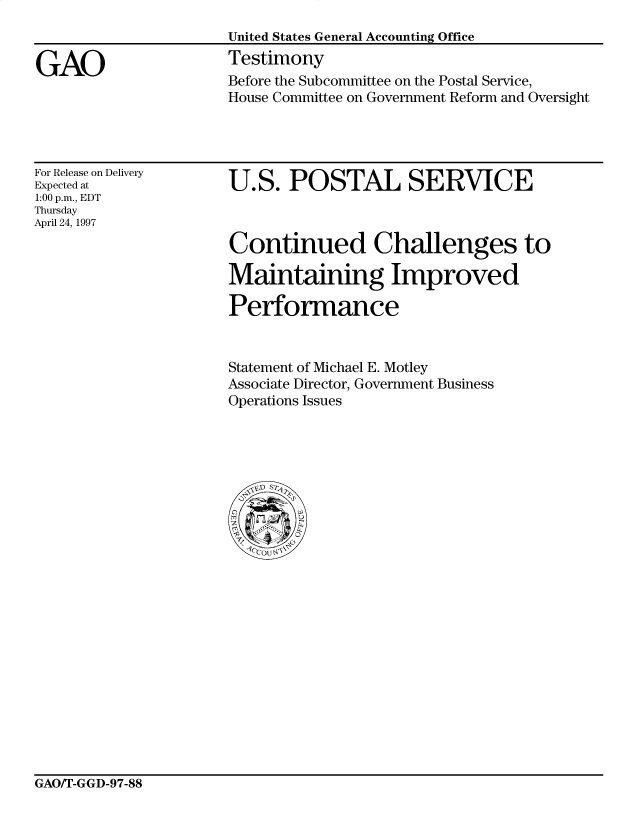 handle is hein.gao/gaocrptahaa0001 and id is 1 raw text is: 


GAO


United States General Accounting Office
Testimony
Before the Subcommittee on the Postal Service,
House Committee on Government Reform and Oversight


For Release on Delivery
Expected at
1:00 p.m., EDT
Thursday
April 24, 1997


U.S. POSTAL SERVICE



Continued Challenges to

Maintaining Improved

Performance


Statement of Michael E. Motley
Associate Director, Government Business
Operations Issues


GAO/T-GGD-97-88



