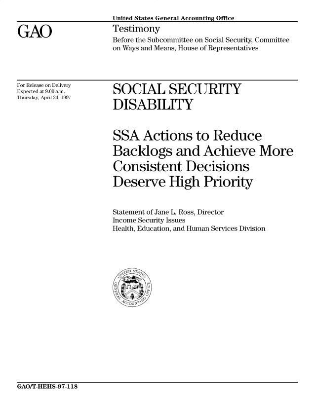 handle is hein.gao/gaocrptahbd0001 and id is 1 raw text is: 


GAO


United States General Accounting Office
Testimony
Before the Subcommittee on Social Security, Committee
on Ways and Means, House of Representatives


For Release on Delivery
Expected at 9:00 a.m.
Thursday, April 24, 1997


SOCIAL SECURITY

DISABILITY


SSA Actions to Reduce

Backlogs and Achieve More

Consistent Decisions

Deserve High Priority


Statement of Jane L. Ross, Director
Income Security Issues
Health, Education, and Human Services Division


GAO/T-HEHS-97-118



