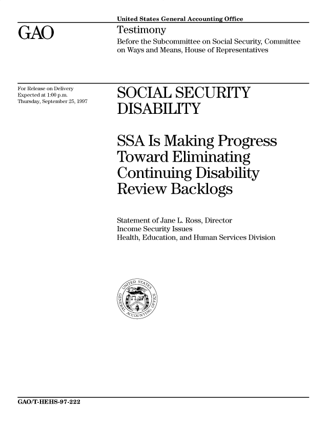 handle is hein.gao/gaocrptahbz0001 and id is 1 raw text is: 


GAO


United States General Accounting Office
Testimony
Before the Subcommittee on Social Security, Committee
on Ways and Means, House of Representatives


For Release on Delivery
Expected at 1:00 p.m.
Thursday, September 25, 1997


SOCIAL SECURITY

DISABILITY


SSA Is Making Progress

Toward Eliminating
Continuing Disability


Review Backlogs


Statement of Jane L. Ross, Director
Income Security Issues
Health, Education, and Human Services Division


GAO/T-HEHS-97-222


