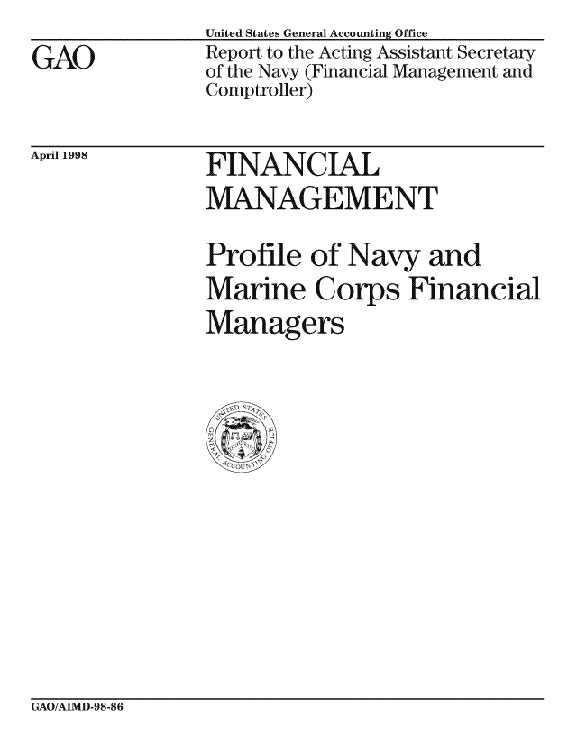 handle is hein.gao/gaocrptahkd0001 and id is 1 raw text is: 
GAO


United States General Accounting Office
Report to the Acting Assistant Secretary
of the Navy (Financial Management and
Comptroller)


April 1998


FINANCIAL
MANAGEMENT


Profile of Navy and
Marine Corps Financial
Managers


GAO/AIMD-98-86


