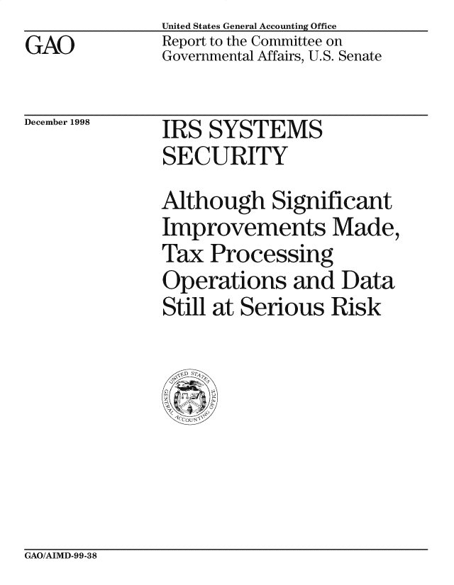 handle is hein.gao/gaocrptahkx0001 and id is 1 raw text is: 
GAO


United States General Accounting Office
Report to the Committee on
Governmental Affairs, U.S. Senate


December 1998


IRS SYSTEMS
SECURITY


Although Significant
Improvements Made,
Tax Processing
Operations and Data
Still at Serious Risk


GAO/AIMD-99-38


