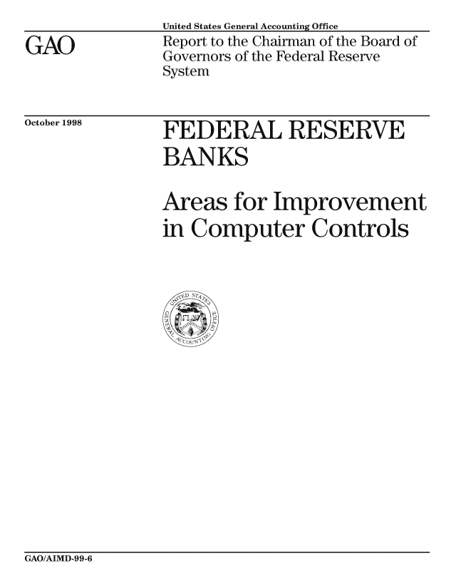 handle is hein.gao/gaocrptahky0001 and id is 1 raw text is:                United States General Accounting Office
GAO            Report to the Chairman of the Board of
               Governors of the Federal Reserve
               System


October 1998


FEDERAL RESERVE
BANKS

Areas for Improvement
in Computer Controls


GAO/AIMD-99-6


