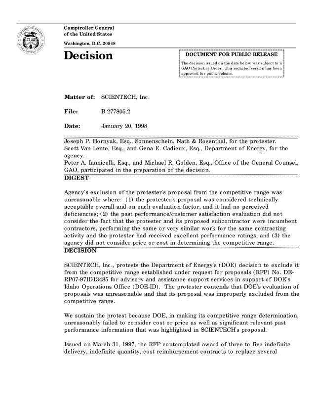 handle is hein.gao/gaocrptahmn0001 and id is 1 raw text is: 


oComptroller General
             of the United States
             Washington, D.C. 20548

             Decision                                 DOCUMENT FOR PUBLIC RELEASE
                                                    The decision issued on the date below was subject to a I
                                                    GAO Protective Order. This redacted version has been
                                                    approved for public release.



             Matter of: SCIENTECH, Inc.

             File:       B-277805.2

             Date:       January 20, 1998

             Joseph P. Hornyak, Esq., Sonnenschein, Nath & Rosenthal, for the protester.
             Scott Van Lente, Esq., and Gena E. Cadieux, Esq., Department of Energy, for the
             agency.
             Peter A. Jannicelli, Esq., and Michael R. Golden, Esq., Office of the General Counsel,
             GAO, participated in the preparation of the decision.
             DIGEST

             Agency's exclusion of the protester's proposal from the competitive range was
             unreasonable where: (1) the protester's proposal was considered technically
             acceptable overall and on each evaluation factor, and it had no perceived
             deficiencies; (2) the past performance/customer satisfaction evaluation did not
             consider the fact that the protester and its proposed subcontractor were incumbent
             contractors, performing the same or very similar work for the same contracting
             activity and the protester had received excellent performance ratings; and (3) the
             agency did not consider price or cost in determining the competitive range.
             DECISION

             SCIENTECH, Inc., protests the Department of Energy's (DOE) decision to exclude it
             from the competitive range established under request for proposals (RFP) No. DE-
             RP07-97ID13485 for advisory and assistance support services in support of DOE's
             Idaho Operations Office (DOE-ID). The protester contends that DOE's evaluation of
             proposals was unreasonable and that its proposal was improperly excluded from the
             competitive range.

             We sustain the protest because DOE, in making its competitive range determination,
             unreasonably failed to consider cost or price as well as significant relevant past
             performance information that was highlighted in SCIENTECH's proposal.

             Issued on March 31, 1997, the RFP contemplated award of three to five indefinite
             delivery, indefinite quantity, cost reimbursement contracts to replace several


