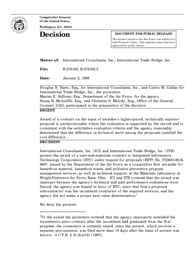 handle is hein.gao/gaocrptahnd0001 and id is 1 raw text is: 


oComptroller General
             of the United States
             Washington, D.C. 20548

             Decision                                 DOCUMENT FOR PUBLIC RELEASE
                                                     The decision issued on the date below was subject to a I
                                                     GAO Protective Order. This redacted version has been
                                                     approved for public release.


             Matter of: International Consultants, Inc.; International Trade Bridge, Inc.

             File:        B-278165; B-278165.2

             Date:        January 5, 1998

             Douglas N. Harty, Esq., for International Consultants, Inc., and Carlos M. Caldas for
             International Trade Bridge, Inc., the protesters.
             Marian E. Sullivan, Esq., Department of the Air Force, for the agency.
             Susan K McAuliffe, Esq., and Christine S. Melody, Esq., Office of the General
             Counsel, GAO, participated in the preparation of the decision.
             DIGEST

             Award of a contract on the basis of awardee's higher-priced, technically superior
             proposal is unobjectionable where the evaluation is supported by the record and is
             consistent with the solicitation evaluation criteria and the agency reasonably
             determined that the difference in technical merit among the proposals justified the
             cost difference.
             DECISION

             International Consultants, Inc. (ICI) and International Trade Bridge, Inc. (ITB)
             protest the award of a time-and-materials contract to Integrated Information
             Technology Corporation (IITC) under request for proposals (RFP) No. F33601-96-R-
             9007, issued by the Department of the Air Force as a competitive 8(a) set-aside for
             hazardous material, hazardous waste, and pollution prevention program
             management services, as well as technical support, at the Materials Laboratory at
             Wright-Patterson Air Force Base, Ohio. ICI and ITB contend that the award was
             improper because the agency's technical and past performance evaluations were
             flawed; the agency was biased in favor of IITC, since that firm's proposed
             subcontractor was the incumbent contractor of the required services; and the
             agency did not make a proper best value determination

             We deny the protests.


             1To the extent the protesters contend that the agency improperly extended the
             incumbent's prior contract after the incumbent had graduated from the 8(a)
             program, the contention is untimely raised, since the protest, which involves a
             separate procurement, was filed more than 10 days after the basis of protest was
             known. 4 C.F.R. § 21.2(a)(2) (1997).


