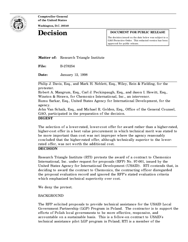 handle is hein.gao/gaocrptahnp0001 and id is 1 raw text is: 


oComptroller General
             of the United States
             Washington, D.C. 20548

             Decision                                 DOCUMENT FOR PUBLIC RELEASE
                                                    The decision issued on the date below was subject to a I
                                                    GAO Protective Order. This redacted version has been
                                                    approved for public release.



             Matter of: Research Triangle Institute

             File:       B-278254

             Date:       January 12, 1998

             Philip J. Davis, Esq., and Mark H. Neblett, Esq., Wiley, Rein & Fielding, for the
             protester.
             Robert A. Mangrum, Esq., Carl J. Peckinpaugh, Esq., and Jason I. Hewitt, Esq.,
             Winston & Strawn, for Chemonics International, Inc., an intervenor.
             Rumu Sarkar, Esq., United States Agency for International Development, for the
             agency.
             John Van Schaik, Esq., and Michael R. Golden, Esq., Office of the General Counsel,
             GAO, participated in the preparation of the decision.
             DIGEST

             The selection of a lower-rated, lower-cost offer for award rather than a higher-rated,
             higher-cost offer in a best value procurement in which technical merit was stated to
             be more important than cost was not improper where the agency reasonably
             concluded that the higher-rated offer, although technically superior to the lower-
             rated offer, was not worth the additional cost.
             DECISION

             Research Triangle Institute (RTI) protests the award of a contract to Chemonics
             International, Inc. under request for proposals (RFP) No. 97-001, issued by the
             United States Agency for International Development (USAID). RTI contends that, in
             deciding to award the contract to Chemonics, the contracting officer disregarded
             the proposal evaluation record and ignored the RFP's stated evaluation criteria
             which emphasized technical superiority over cost.

             We deny the protest.

             BACKGROUND

             The RFP solicited proposals to provide technical assistance for the USAID Local
             Government Partnership (LGP) Program in Poland. The contractor is to support the
             efforts of Polish local governments to be more effective, responsive, and
             accountable on a sustainable basis. This is a follow-on contract to USAID's
             technical assistance pilot LGP program in Poland; RTI is a member of the


