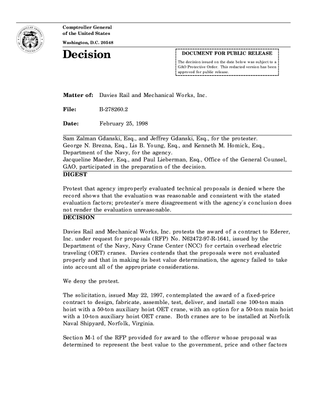 handle is hein.gao/gaocrptahnq0001 and id is 1 raw text is: 


oComptroller General
             of the United States
             Washington, D.C. 20548

             Decision                                 DOCUMENT FOR PUBLIC RELEASE
                                                    The decision issued on the date below was subject to a I
                                                    GAO Protective Order. This redacted version has been
                                                    approved for public release.



             Matter of: Davies Rail and Mechanical Works, Inc.

             File:       B-278260.2

             Date:        February 25, 1998

             Sam Zalman Gdanski, Esq., and Jeffrey Gdanski, Esq., for the protester.
             George N. Brezna, Esq., Ls B. Young, Esq., and Kenneth M. Homick, Esq.,
             Department of the Navy, for the agency.
             Jacqueline Maeder, Esq., and Paul Lieberman, Esq., Office of the General Counsel,
             GAO, participated in the preparation of the decision.
             DIGEST

             Protest that agency improperly evaluated technical proposals is denied where the
             record shows that the evaluation was reasonable and consistent with the stated
             evaluation factors; protester's mere disagreement with the agency's conclusion does
             not render the evaluation unreasonable.
             DECISION

             Davies Rail and Mechanical Works, Inc. protests the award of a contract to Ederer,
             Inc. under request for proposals (RFP) No. N62472-97-R-1641, issued by the
             Department of the Navy, Navy Crane Center (NCC) for certain overhead electric
             traveling (OET) cranes. Davies contends that the proposals were not evaluated
             properly and that in making its best value determination, the agency failed to take
             into account all of the appropriate considerations.

             We deny the protest.

             The solicitation, issued May 22, 1997, contemplated the award of a fixed-price
             contract to design, fabricate, assemble, test, deliver, and install one 100-ton main
             hoist with a 50-ton auxiliary hoist OET crane, with an option for a 50-ton main hoist
             with a 10-ton auxiliary hoist OET crane. Both cranes are to be installed at Norfolk
             Naval Shipyard, Norfolk, Virginia.

             Section M-1 of the RFP provided for award to the offeror whose proposal was
             determined to represent the best value to the government, price and other factors


