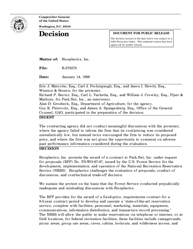 handle is hein.gao/gaocrptahnt0001 and id is 1 raw text is: 


oComptroller General
             of the United States
             Washington, D.C. 20548

             Decision                                  DOCUMENT FOR PUBLIC RELEASE
                                                     The decision issued on the date below was subject to a I
                                                     GAO Protective Order. This redacted version has been
                                                     approved for public release.



             Matter of: Biospherics, Inc.

             File:        B-278278

             Date:        January 14, 1998

             Eric J. Marcotte, Esq., Carl J. Peckinpaugh, Esq., and Jason I. Hewitt, Esq.,
             Winston & Strawn, for the protester.
             Richard P. Rector, Esq., Carl L. Vacketta, Esq., and William J. Crowley, Esq., Piper &
             Marbury, for Park.Net, Inc., an intervenor.
             Alan D. Grosbeck, Esq., Department of Agriculture, for the agency.
             Guy R. Pietrovito, Esq., and James A. Spangenberg, Esq., Office of the General
             Counsel, GAO, participated in the preparation of the decision.
             DIGEST

             The contracting agency did not conduct meaningful discussions with the protester,
             where the agency failed to inform the firm that its cost/pricing was considered
             unrealistically low, but instead twice encouraged the firm to reduce its proposed
             price, and where the firm was not given the opportunity to comment on adverse
             past performance information considered during the evaluation.
             DECISION

             Biospherics, Inc. protests the award of a contract to Park.Net, Inc. under request
             for proposals (RFP) No. FS-WO-97-07, issued by the U.S. Forest Service for the
             development, implementation, and operation of the National Recreation Reservation
             Service (NRRS). Biospherics challenges the evaluation of proposals, conduct of
             discussions, and cost/technical trade-off decision.

             We sustain the protest on the basis that the Forest Service conducted prejudicially
             inadequate and misleading discussions with Biospherics.

             The RFP provides for the award of a fixed-price, requirements contract for a
             9.5-year contract period to develop and operate a state-of-the-art reservation
             service, complete with facilities, personnel, marketing, materials, equipment,
             communications, information distribution, and transaction record proc essing.
             The NRRS will allow the public to make reservations via telephone or internet, or at
             field locations, for federal recreation facilities; these facilities include campgrounds,
             picnic areas, group use areas, caves, cabins, lookouts, and wilderness access, and


