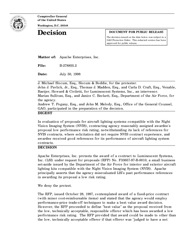 handle is hein.gao/gaocrptahqm0001 and id is 1 raw text is: 


oComptroller General
             of the United States
             Washington, D.C. 20548

             Decision                                 DOCUMENT FOR PUBLIC RELEASE
                                                     The decision issued on the date below was subject to a I
                                                     GAO Protective Order. This redacted version has been
                                                     approved for public release.



             Matter of: Apache Enterprises, Inc.

             File:        B-278855.2

             Date:        July 30, 1998

             J. Michael Slocum, Esq., Slocum & Boddie, for the protester.
             John J. Pavlick, Jr., Esq., Thomas J. Madden, Esq., and Carla D. Craft, Esq., Venable,
             Baetjer, Howard & Civiletti, for Luminescent Systems, Inc., an intervenor.
             Marian Sullivan, Esq., and Janice C. Beckett, Esq., Department of the Air Force, for
             the agency.
             Andrew T. Pogany, Esq., and John M. Melody, Esq., Office of the General Counsel,
             GAO, participated in the preparation of the decision.
             DIGEST

             In evaluation of proposals for aircraft lighting systems compatible with the Night
             Vision Imaging System (NVIS), contracting agency reasonably assigned awardee's
             proposal low performance risk rating, notwithstanding its lack of references for
             NVIS contracts, where solicitation did not require NVIS contract experience, and
             awardee received good references for its performance of aircraft lighting system
             c o ntrac ts.
             DECISION

             Apache Enterprises, Inc. protests the award of a contract to Luminescent Systems,
             Inc. (LSI) under request for proposals (RFP) No. F33657-97-R-0010, a small business
             set-aside issued by the Department of the Air Force for interior and exterior aircraft
             lighting kits compatible with the Night Vision Imaging System (NVIS). Apache
             principally asserts that the agency misevaluated LSI's past performance references
             in awarding its proposal a low risk rating.

             We deny the protest.

             The RFP, issued October 28, 1997, contemplated award of a fixed-price contract
             (with minor cost-reimbursable items) and stated that the agency would employ
             performance-price trade-off techniques to make a best value award decision.
             However, the RFP proceeded to define best value as the proposal received from
             the low, technically acceptable, responsible offeror which has been awarded a low
             performance risk rating. The RFP provided that award could be made to other than
             the low, technically acceptable offeror if that offeror was judged to have a not


