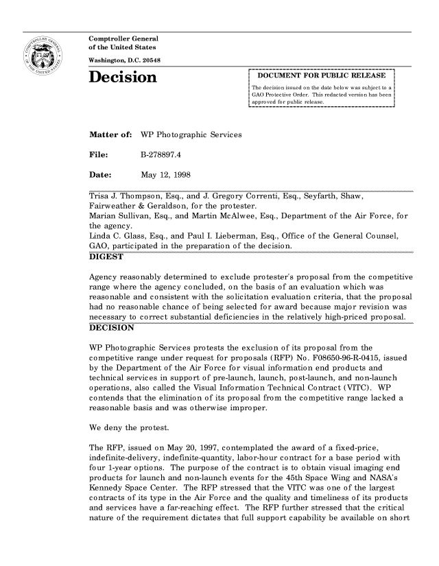 handle is hein.gao/gaocrptahqr0001 and id is 1 raw text is: 


oComptroller General
             of the United States
             Washington, D.C. 20548

             Decision                                 DOCUMENT FOR PUBLIC RELEASE
                                                     The decision issued on the date below was subject to a I
                                                     GAO Protective Order. This redacted version has been
                                                     approved for public release.



             Matter of: WP Photographic Services

             File:        B-278897.4

             Date:        May 12, 1998

             Trisa J. Thompson, Esq., and J. Gregory Correnti, Esq., Seyfarth, Shaw,
             Fairweather & Geraldson, for the protester.
             Marian Sullivan, Esq., and Martin McAlwee, Esq., Department of the Air Force, for
             the agency.
             Linda C. Glass, Esq., and Paul I. Lieberman, Esq., Office of the General Counsel,
             GAO, participated in the preparation of the decision.
             DIGEST

             Agency reasonably determined to exclude protester's proposal from the competitive
             range where the agency concluded, on the basis of an evaluation which was
             reasonable and consistent with the solicitation evaluation criteria, that the proposal
             had no reasonable chance of being selected for award because major revision was
             necessary to correct substantial deficiencies in the relatively high-priced proposal.
             DECISION

             WP Photographic Services protests the exclusion of its proposal from the
             competitive range under request for proposals (RFP) No. F08650-96-R-0415, issued
             by the Department of the Air Force for visual information end products and
             technical services in support of pre-launch, launch, post-launch, and non-launch
             operations, also called the Visual Information Technical Contract (VITC). WP
             contends that the elimination of its proposal from the competitive range lacked a
             reasonable basis and was otherwise improper.

             We deny the protest.

             The RFP, issued on May 20, 1997, contemplated the award of a fixed-price,
             indefinite-delivery, indefinite-quantity, labor-hour contract for a base period with
             four 1-year options. The purpose of the contract is to obtain visual imaging end
             products for launch and non-launch events for the 45th Space Wing and NASA's
             Kennedy Space Center. The RFP stressed that the VITC was one of the largest
             contracts of its type in the Air Force and the quality and timeliness of its products
             and services have a far-reaching effect. The RFP further stressed that the critical
             nature of the requirement dictates that full support capability be available on short


