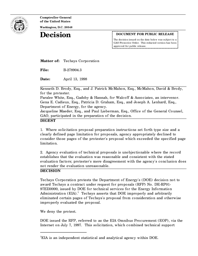 handle is hein.gao/gaocrptahqu0001 and id is 1 raw text is: 


oComptroller General
             of the United States
             Washington, D.C. 20548

             Decision                                 DOCUMENT FOR PUBLIC RELEASE
                                                     The decision issued on the date below was subject to a I
                                                     GAO Protective Order. This redacted version has been
                                                     approved for public release.



             Matter of: Techsys Corporation

             File:        B-278904.3

             Date:        April 13, 1998

             Kenneth D. Brody, Esq., and J. Patrick McMahon, Esq., McMahon, David & Brody,
             for the protester.
             Paralee White, Esq., Gadsby & Hannah, for Walcoff & Associates, an intervenor.
             Gena E. Cadieux, Esq., Patricia D. Graham, Esq., and Joseph A. Lenhard, Esq.,
             Department of Energy, for the agency.
             Jacqueline Maeder, Esq., and Paul Lieberman, Esq., Office of the General Counsel,
             GAO, participated in the preparation of the decision.
             DIGEST

             1. Where solicitation proposal preparation instructions set forth type size and a
             clearly defined page limitation for proposals, agency appropriately declined to
             consider those pages of the protester's proposal which exceeded the specified page
             limitation.

             2. Agency evaluation of technical proposals is unobjectionable where the record
             establishes that the evaluation was reasonable and consistent with the stated
             evaluation factors; protester's mere disagreement with the agency's conclusion does
             not render the evaluation unreasonable.
             DECISION

             Techsys Corporation protests the Department of Energy's (DOE) decision not to
             award Techsys a contract under request for proposals (RFP) No. DE-RP01-
             97EI30000, issued by DOE for technical services for the Energy Information
             Administration (EIA).1 Techsys asserts that DOE improperly and arbitrarily
             eliminated certain pages of Techsys's proposal from consideration and otherwise
             improperly evaluated the proposal.

             We deny the protest.

             DOE issued the RFP, referred to as the EIA Omnibus Procurement (EOP), via the
             Internet on July 7, 1997. This solicitation, which combined technical support


1EIA is an independent statistical and analytical agency within DOE.


