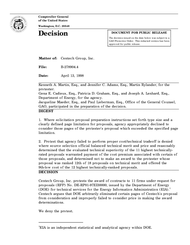 handle is hein.gao/gaocrptahqv0001 and id is 1 raw text is: 


oComptroller General
             of the United States
             Washington, D.C. 20548

             Decision                                 DOCUMENT FOR PUBLIC RELEASE
                                                     The decision issued on the date below was subject to a I
                                                     GAO Protective Order. This redacted version has been
                                                     approved for public release.



             Matter of: Centech Group, Inc.

             File:        B-278904.4

             Date:        April 13, 1998

             Kenneth A. Martin, Esq., and Jennifer C. Adams, Esq., Martin Rylander, for the
             protester.
             Gena E. Cadieux, Esq., Patricia D. Graham, Esq., and Joseph A. Lenhard, Esq.,
             Department of Energy, for the agency.
             Jacqueline Maeder, Esq., and Paul Lieberman, Esq., Office of the General Counsel,
             GAO, participated in the preparation of the decision.
             DIGEST

             1. Where solicitation proposal preparation instructions set forth type size and a
             clearly defined page limitation for proposals, agency appropriately declined to
             consider those pages of the protester's proposal which exceeded the specified page
             limitation.

             2. Protest that agency failed to perform proper cost/technical tradeoff is denied
             where source selection official balanced technical merit and price and reasonably
             determined that the evaluated technical superiority of the 11 highest technically-
             rated proposals warranted payment of the cost premium associated with certain of
             those proposals, and determined not to make an award to the protester whose
             proposal was ranked 12th of 18 proposals on technical merit and offered the
             9th-low cost of the 12 highest technically-ranked proposals.
             DECISION

             Centech Group, Inc. protests the award of contracts to 11 firms under request for
             proposals (RFP) No. DE-RPO1-97EI30000, issued by the Department of Energy
             (DOE) for technical services for the Energy Information Administration (EIA).1
             Centech argues that DOE arbitrarily eliminated certain pages of Centech's proposal
             from consideration and improperly failed to consider price in making the award
             determinations.

             We deny the protest.


1EIA is an independent statistical and analytical agency within DOE.


