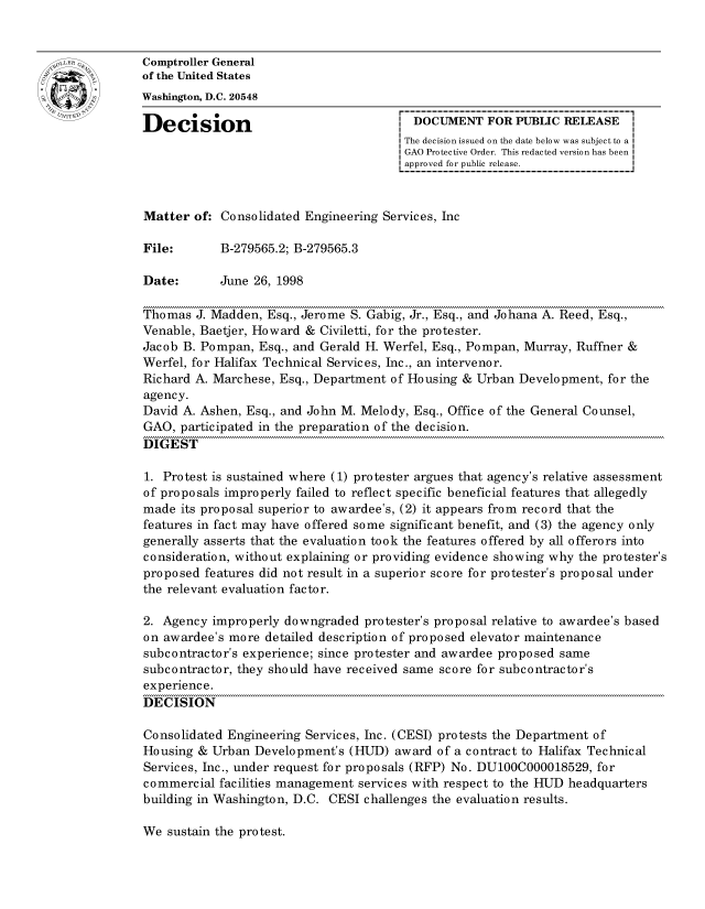 handle is hein.gao/gaocrptahsv0001 and id is 1 raw text is: 


oComptroller General
             of the United States
             Washington, D.C. 20548

             Decision                                 DOCUMENT FOR PUBLIC RELEASE
                                                    The decision issued on the date below was subject to a I
                                                    GAO Protective Order. This redacted version has been
                                                    approved for public release.



             Matter of: Consolidated Engineering Services, Inc

             File:       B-279565.2; B-279565.3

             Date:       June 26, 1998

             Thomas J. Madden, Esq., Jerome S. Gabig, Jr., Esq., and Johana A. Reed, Esq.,
             Venable, Baetjer, Howard & Civiletti, for the protester.
             Jacob B. Pompan, Esq., and Gerald H. Werfel, Esq., Pompan, Murray, Ruffner &
             Werfel, for Halifax Technical Services, Inc., an intervenor.
             Richard A. Marchese, Esq., Department of Housing & Urban Development, for the
             agency.
             David A. Ashen, Esq., and John M. Melody, Esq., Office of the General Counsel,
             GAO, participated in the preparation of the decision.
             DIGEST

             1. Protest is sustained where (1) protester argues that agency's relative assessment
             of proposals improperly failed to reflect specific beneficial features that allegedly
             made its proposal superior to awardee's, (2) it appears from record that the
             features in fact may have offered some significant benefit, and (3) the agency only
             generally asserts that the evaluation took the features offered by all offerors into
             consideration, without explaining or providing evidence showing why the protester's
             proposed features did not result in a superior score for protester's proposal under
             the relevant evaluation factor.

             2. Agency improperly downgraded protester's proposal relative to awardee's based
             on awardee's more detailed description of proposed elevator maintenance
             subcontractor's experience; since protester and awardee proposed same
             subcontractor, they should have received same score for subcontractor's
             experience.
             DECISION

             Consolidated Engineering Services, Inc. (CESI) protests the Department of
             Housing & Urban Development's (HUD) award of a contract to Halifax Technical
             Services, Inc., under request for proposals (RFP) No. DU100C000018529, for
             commercial facilities management services with respect to the HUD headquarters
             building in Washington, D.C. CESI challenges the evaluation results.


We sustain the protest.



