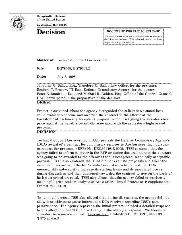 handle is hein.gao/gaocrptahth0001 and id is 1 raw text is: 


oComptroller General
             of the United States
             Washington, D.C. 20548

             Decision                                  DOCUMENT FOR PUBLIC RELEASE
                                                     The decision issued on the date below was subject to a
                                                     GAO Protective Order. This redacted version has been
                                                     approved for public release.




             Matter of: Technical Support Services, Inc.

             File:       B-279665; B-279665.2

             Date:       July 8, 1998

             Jonathan M. Bailey, Esq., Theodore M. Bailey Law Office, for the protester.
             Rexford T. Bragaw, III, Esq., Defense Commissary Agency, for the agency.
             Peter A. Jannicelli, Esq., and Michael R. Golden, Esq., Office of the General Counsel,
             GAO, participated in the preparation of the decision.
             DIGEST

             Protest is sustained where the agency disregarded the solicitation's stated best
             value evaluation scheme and awarded the contract to the offeror of the
             lowest-priced, technically acceptable proposal without weighing the awardee's low
             price against the benefits potentially associated with the protester's higher-rated
             proposal.
             DECISION

             Technical Support Services, Inc. (TSSI) protests the Defense Commissary Agency's
             (DCA) award of a contract for commissary services to Ace Services, Inc., pursuant
             to request for proposals (RFP) No. DECA01-98-R-0005. TSSI contends that the
             agency failed to inform it, either in the RFP or during discussions, that the contract
             was going to be awarded to the offeror of the lowest-priced, technically acceptable
             proposal. TSSI also contends that DCA did not evaluate proposals and select the
             awardee in accord with the RFP's stated evaluation scheme, and that DCA
             unreasonably induced it to increase its staffing levels and its associated prices
             during discussions and then improperly awarded the contract to Ace on the basis of
             its lowest-priced proposal. TSSI also alleges that the agency failed to conduct a
             meaningful price realism analysis of Ace's offer.1 Initial Protest at 4; Supplemental
             Protest at 1, 11-12.


             1In its initial protest, TSSI also alleged that, during discussions, the agency did not
             allow it to address negative information DCA received regarding TSSI's past
             performance. The agency report on the initial protest included a detailed response
             to this allegation, but TSSI did not reply to the agency's response. We therefore
             consider the issue abandoned. Trijicon. Inc., B-244546, Oct. 25, 1991, 91-2 CPD
             T 375 at 4 n.3.


