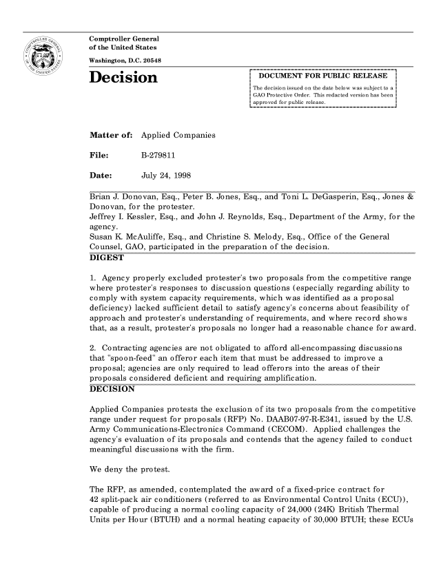 handle is hein.gao/gaocrptahtt0001 and id is 1 raw text is: 


oComptroller General
             of the United States
             Washington, D.C. 20548

             Decision                                 DOCUMENT FOR PUBLIC RELEASE
                                                    The decision issued on the date below was subject to a I
                                                    GAO Protective Order. This redacted version has been
                                                    approved for public release.



             Matter of: Applied Companies

             File:       B-279811

             Date:       July 24, 1998

             Brian J. Donovan, Esq., Peter B. Jones, Esq., and Toni L. DeGasperin, Esq., Jones &
             Donovan, for the protester.
             Jeffrey I. Kessler, Esq., and John J. Reynolds, Esq., Department of the Army, for the
             agency.
             Susan K McAuliffe, Esq., and Christine S. Melody, Esq., Office of the General
             Counsel, GAO, participated in the preparation of the decision.
             DIGEST

             1. Agency properly excluded protester's two proposals from the competitive range
             where protester's responses to discussion questions (especially regarding ability to
             comply with system capacity requirements, which was identified as a proposal
             deficiency) lacked sufficient detail to satisfy agency's concerns about feasibility of
             approach and protester's understanding of requirements, and where record shows
             that, as a result, protester's proposals no longer had a reasonable chance for award.

             2. Contracting agencies are not obligated to afford all-encompassing discussions
             that spoon-feed an offeror each item that must be addressed to improve a
             proposal; agencies are only required to lead offerors into the areas of their
             pro po sals considered deficient and requiring amplification.
             DECISION

             Applied Companies protests the exclusion of its two proposals from the competitive
             range under request for proposals (RFP) No. DAAB07-97-R-E341, issued by the U.S.
             Army Communications-Electronics Command (CECOM). Applied challenges the
             agency's evaluation of its proposals and contends that the agency failed to conduct
             meaningful discussions with the firm.

             We deny the protest.

             The RFP, as amended, contemplated the award of a fixed-price contract for
             42 split-pack air conditioners (referred to as Environmental Control Units (ECU)),
             capable of producing a normal cooling capacity of 24,000 (24K) British Thermal
             Units per Hour (BTUH) and a normal heating capacity of 30,000 BTUH; these ECUs


