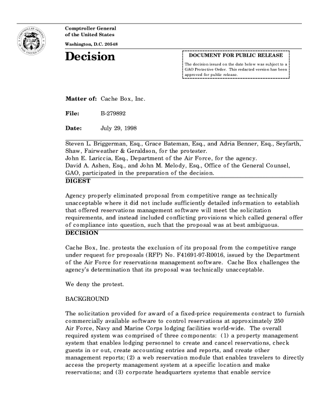 handle is hein.gao/gaocrptahtz0001 and id is 1 raw text is: 


oComptroller General
             of the United States
             Washington, D.C. 20548

             Decision                                 DOCUMENT FOR PUBLIC RELEASE
                                                     The decision issued on the date below was subject to a I
                                                     GAO Protective Order. This redacted version has been
                                                     approved for public release.



             Matter of: Cache Box, Inc.

             File:       B-279892

             Date:       July 29, 1998

             Steven L. Briggerman, Esq., Grace Bateman, Esq., and Adria Benner, Esq., Seyfarth,
             Shaw, Fairweather & Geraldson, for the protester.
             John E. Lariccia, Esq., Department of the Air Force, for the agency.
             David A. Ashen, Esq., and John M. Melody, Esq., Office of the General Counsel,
             GAO, participated in the preparation of the decision.
             DIGEST

             Agency properly eliminated proposal from competitive range as technically
             unacceptable where it did not include sufficiently detailed information to establish
             that offered reservations management software will meet the solicitation
             requirements, and instead included conflicting provisions which called general offer
             of compliance into question, such that the proposal was at best ambiguous.
             DECISION

             Cache Box, Inc. protests the exclusion of its proposal from the competitive range
             under request for proposals (RFP) No. F41691-97-R0016, issued by the Department
             of the Air Force for reservations management software. Cache Box challenges the
             agency's determination that its proposal was technically unacceptable.

             We deny the protest.

             BACKGROUND

             The solicitation provided for award of a fixed-price requirements contract to furnish
             commercially available software to control reservations at approximately 250
             Air Force, Navy and Marine Corps lodging facilities world-wide. The overall
             required system was comprised of three components: (1) a property management
             system that enables lodging personnel to create and cancel reservations, check
             guests in or out, create accounting entries and reports, and create other
             management reports; (2) a web reservation module that enables travelers to directly
             access the property management system at a specific location and make
             reservations; and (3) corporate headquarters systems that enable service


