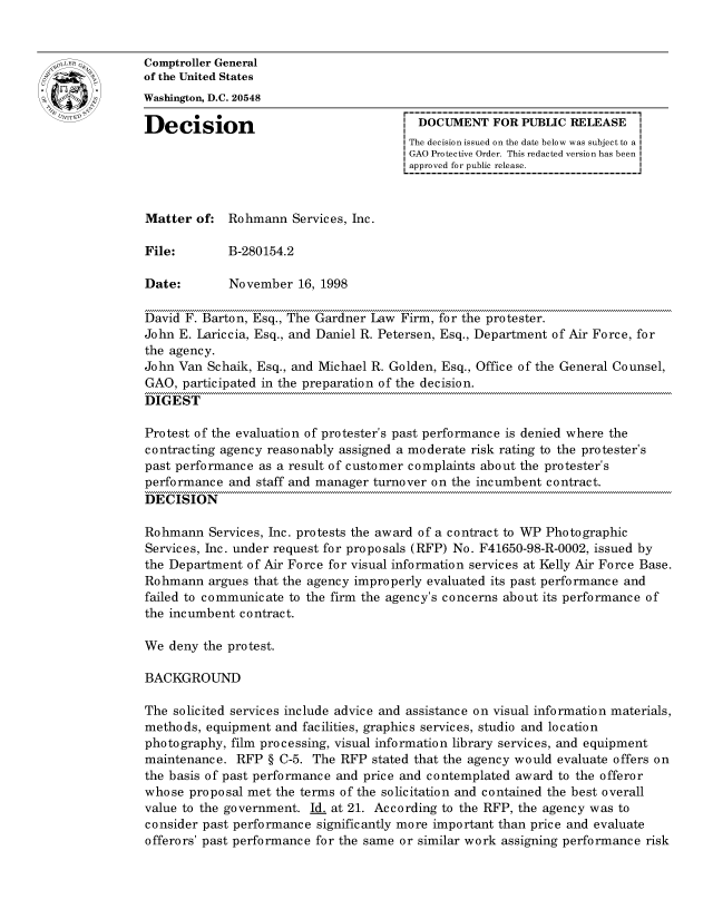 handle is hein.gao/gaocrptahur0001 and id is 1 raw text is: 


oComptroller General
             of the United States
             Washington, D.C. 20548

             Decision                                 DOCUMENT FOR PUBLIC RELEASE
                                                    The decision issued on the date below was subject to a I
                                                    GAO Protective Order. This redacted version has been
                                                    approved for public release.



             Matter of: Rohmann Services, Inc.

             File:       B-280154.2

             Date:        November 16, 1998

             David F. Barton, Esq., The Gardner Law Firm, for the protester.
             John E. Lariccia, Esq., and Daniel R. Petersen, Esq., Department of Air Force, for
             the agency.
             John Van Schaik, Esq., and Michael R. Golden, Esq., Office of the General Counsel,
             GAO, participated in the preparation of the decision.
             DIGEST

             Protest of the evaluation of protester's past performance is denied where the
             contracting agency reasonably assigned a moderate risk rating to the protester's
             past performance as a result of customer complaints about the protester's
             performance and staff and manager turnover on the incumbent contract.
             DECISION

             Rohmann Services, Inc. protests the award of a contract to WP Photographic
             Services, Inc. under request for proposals (RFP) No. F41650-98-R-0002, issued by
             the Department of Air Force for visual information services at Kelly Air Force Base.
             Rohmann argues that the agency improperly evaluated its past performance and
             failed to communicate to the firm the agency's concerns about its performance of
             the incumbent contract.

             We deny the protest.

             BACKGROUND

             The solicited services include advice and assistance on visual information materials,
             methods, equipment and facilities, graphics services, studio and location
             photography, film processing, visual information library services, and equipment
             maintenance. RFP § C-5. The RFP stated that the agency would evaluate offers on
             the basis of past performance and price and contemplated award to the offeror
             whose proposal met the terms of the solicitation and contained the best overall
             value to the government. Id. at 21. According to the RFP, the agency was to
             consider past performance significantly more important than price and evaluate
             offerors' past performance for the same or similar work assigning performance risk


