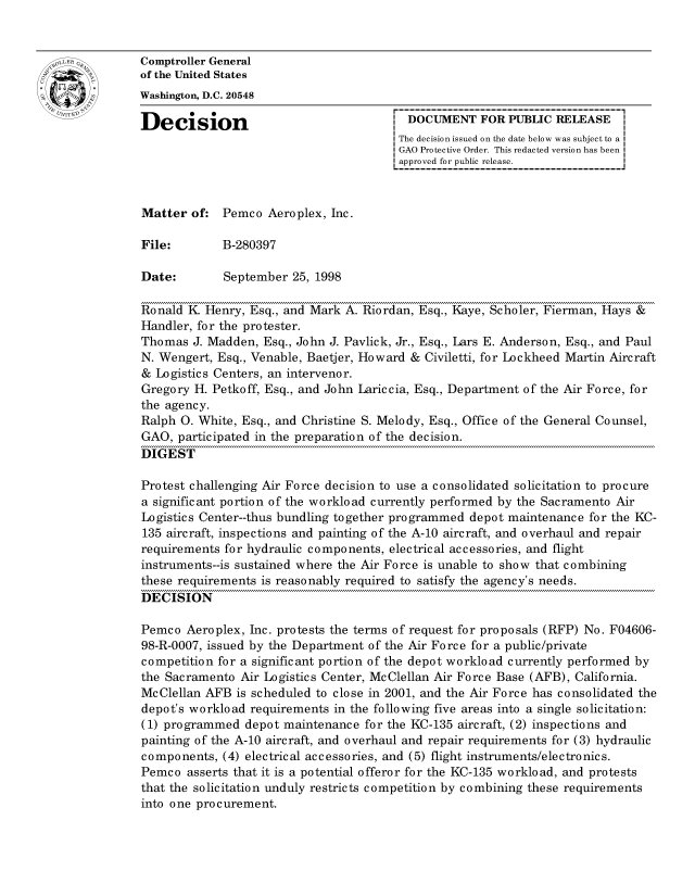 handle is hein.gao/gaocrptahvg0001 and id is 1 raw text is: 


oComptroller General
             of the United States
             Washington, D.C. 20548

             Decision                                 DOCUMENT FOR PUBLIC RELEASE
                                                     The decision issued on the date below was subject to a I
                                                     GAO Protective Order. This redacted version has been
                                                     approved for public release.



             Matter of: Pemco Aeroplex, Inc.

             File:        B-280397

             Date:        September 25, 1998

             Ronald K Henry, Esq., and Mark A. Riordan, Esq., Kaye, Scholer, Fierman, Hays &
             Handler, for the protester.
             Thomas J. Madden, Esq., John J. Pavlick, Jr., Esq., Lars E. Anderson, Esq., and Paul
             N. Wengert, Esq., Venable, Baetjer, Howard & Civiletti, for Lockheed Martin Aircraft
             & Logistics Centers, an intervenor.
             Gregory H. Petkoff, Esq., and John Lariccia, Esq., Department of the Air Force, for
             the agency.
             Ralph 0. White, Esq., and Christine S. Melody, Esq., Office of the General Counsel,
             GAO, participated in the preparation of the decision.
             DIGEST

             Protest challenging Air Force decision to use a consolidated solicitation to procure
             a significant portion of the workload currently performed by the Sacramento Air
             Logistics Center--thus bundling together programmed depot maintenance for the KC-
             135 aircraft, inspections and painting of the A-10 aircraft, and overhaul and repair
             requirements for hydraulic components, electrical accessories, and flight
             instruments--is sustained where the Air Force is unable to show that combining
             these requirements is reasonably required to satisfy the agency's needs.
             DECISION

             Pemco Aeroplex, Inc. protests the terms of request for proposals (RFP) No. F04606-
             98-R-0007, issued by the Department of the Air Force for a public/private
             competition for a significant portion of the depot workload currently performed by
             the Sacramento Air Logistics Center, McClellan Air Force Base (AFB), California.
             McClellan AFB is scheduled to close in 2001, and the Air Force has consolidated the
             depot's workload requirements in the following five areas into a single solicitation:
             (1) programmed depot maintenance for the KC-135 aircraft, (2) inspections and
             painting of the A-10 aircraft, and overhaul and repair requirements for (3) hydraulic
             components, (4) electrical accessories, and (5) flight instruments/electronics.
             Pemco asserts that it is a potential offeror for the KC-135 workload, and protests
             that the solicitation unduly restricts competition by combining these requirements
             into one procurement.


