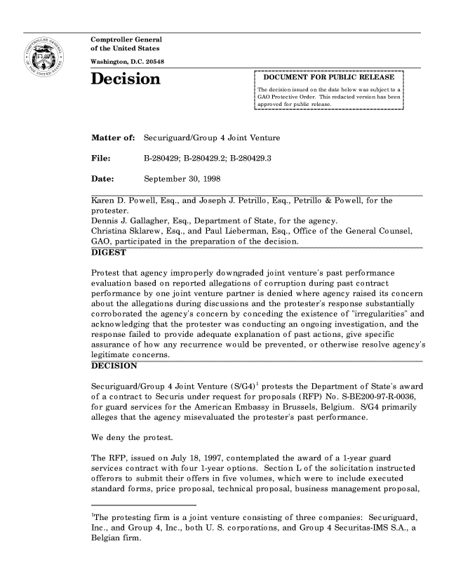 handle is hein.gao/gaocrptahvk0001 and id is 1 raw text is: 


oComptroller General
             of the United States
             Washington, D.C. 20548

             Decision                                 DOCUMENT FOR PUBLIC RELEASE
                                                     The decision issued on the date below was subject to a I
                                                     GAO Protective Order. This redacted version has been
                                                     approved for public release.



             Matter of: Securiguard/Group 4 Joint Venture

             File:        B-280429; B-280429.2; B-280429.3

             Date:        September 30, 1998

             Karen D. Powell, Esq., and Joseph J. Petrillo, Esq., Petrillo & Powell, for the
             protester.
             Dennis J. Gallagher, Esq., Department of State, for the agency.
             Christina Sklarew, Esq., and Paul Lieberman, Esq., Office of the General Counsel,
             GAO, participated in the preparation of the decision.
             DIGEST

             Protest that agency improperly downgraded joint venture's past performance
             evaluation based on reported allegations of corruption during past contract
             performance by one joint venture partner is denied where agency raised its concern
             about the allegations during discussions and the protester's response substantially
             corroborated the agency's concern by conceding the existence of irregularities and
             acknowledging that the protester was conducting an ongoing investigation, and the
             response failed to provide adequate explanation of past actions, give specific
             assurance of how any recurrence would be prevented, or otherwise resolve agency's
             legitimate concerns.
             DECISION

             Securiguard/Group 4 Joint Venture (S/G4)1 protests the Department of State's award
             of a contract to Securis under request for proposals (RFP) No. S-BE200-97-R-0036,
             for guard services for the American Embassy in Brussels, Belgium. S/G4 primarily
             alleges that the agency misevaluated the protester's past performance.

             We deny the protest.

             The RFP, issued on July 18, 1997, contemplated the award of a 1-year guard
             services contract with four 1-year options. Section L of the solicitation instructed
             offerors to submit their offers in five volumes, which were to include executed
             standard forms, price proposal, technical proposal, business management proposal,


             1The protesting firm is a joint venture consisting of three companies: Securiguard,
             Inc., and Group 4, Inc., both U. S. corporations, and Group 4 Securitas-IMS S.A., a
             Belgian firm.


