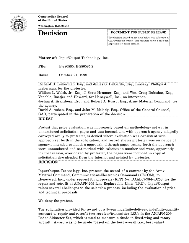 handle is hein.gao/gaocrptahwe0001 and id is 1 raw text is: 


oComptroller General
             of the United States
             Washington, D.C. 20548

             Decision                                 DOCUMENT FOR PUBLIC RELEASE
                                                    The decision issued on the date below was subject to a I
                                                    GAO Protective Order. This redacted version has been
                                                    approved for public release.



             Matter of: Input/Output Technology, Inc.

             File:       B-280585; B-280585.2

             Date:       October 21, 1998

             Richard D. Lieberman, Esq., and James S. DelSordo, Esq., Kinosky, Phillips &
             Lieberman, for the protester.
             William L. Walsh, Jr., Esq., J. Scott Hommer, Esq., and Wm. Craig Dubishar, Esq.,
             Venable, Baetjer and Howard, for Honeywell, Inc., an intervenor.
             Joshua A. Kranzberg, Esq., and Robert A. Russo, Esq., Army Materiel Command, for
             the agency.
             David A. Ashen, Esq., and John M. Melody, Esq., Office of the General Counsel,
             GAO, participated in the preparation of the decision.
             DIGEST

             Protest that price evaluation was improperly based on methodology set out in
             unnumbered solicitation pages and was inconsistent with approach agency allegedly
             conveyed orally to protester, is denied where evaluation was consistent with
             approach set forth in the solicitation, and record shows protester was on notice of
             agency's intended evaluation approach; although pages setting forth the approach
             were unnumbered and not marked with solicitation number and were, apparently
             for that reason, overlooked by protester, the pages were included in copy of
             solicitation downloaded from the Internet and printed by protester.
             DECISION

             Input/Output Technology, Inc. protests the award of a contract by the Army
             Materiel Command, Communications-Electronics Command (CECOM), to
             Honeywell, Inc., under request for proposals (RFP) No. DAAB07-98-R-B258, for the
             repair and retrofit of AN/APN-209 Line Replaceable Units (LRU). Input/Output
             raises several challenges to the selection process, including the evaluation of price
             and technical proposals.

             We deny the protest.

             The solicitation provided for award of a 5-year indefinite-delivery, indefinite-quantity
             contract to repair and retrofit two receiver/transmitter LRUs in the AN/APN-209
             Radar Altimeter Set, which is used to measure altitude in fixed-wing and rotary
             aircraft. Award was to be made based on the best overall (i.e., best value)



