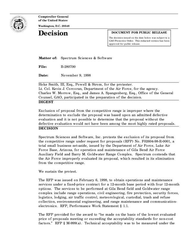 handle is hein.gao/gaocrptahwo0001 and id is 1 raw text is: 


oComptroller General
             of the United States
             Washington, D.C. 20548

             Decision                                 DOCUMENT FOR PUBLIC RELEASE
                                                    The decision issued on the date below was subject to a I
                                                    GAO Protective Order. This redacted version has been
                                                    approved for public release.



             Matter of: Spectrum Sciences & Software

             File:       B-280700

             Date:        November 9, 1998

             Hoke Smith, III, Esq., Powell & Strom, for the protester.
             Lt. Col. Kevin J. Corcoran, Department of the Air Force, for the agency.
             Charles W. Morrow, Esq., and James A. Spangenberg, Esq., Office of the General
             Counsel, GAO, participated in the preparation of the decision.
             DIGEST

             Exclusion of proposal from the competitive range is improper where the
             determination to exclude the proposal was based upon an admitted defective
             evaluation and it is not possible to determine that the proposal without the
             defective evaluation would not have been among the most highly rated proposals.
             DECISION

             Spectrum Sciences and Software, Inc. protests the exclusion of its proposal from
             the competitive range under request for proposals (RFP) No. F02604-98-R-0001, a
             total small business set-aside, issued by the Department of Air Force, Luke Air
             Force Base, Arizona, for operation and maintenance of Gila Bend Air Force
             Auxiliary Field and Barry M. Goldwater Range Complex. Spectrum contends that
             the Air Force improperly evaluated its proposal, which resulted in its elimination
             from the competitive range.

             We sustain the protest.

             The RFP was issued on February 6, 1998, to obtain operations and maintenance
             services under a fixed-price contract for a 12-month base period with four 12-month
             options. The services to be performed at Gila Bend field and Goldwater range
             complex include range operations, civil engineering, fire protection, security forces,
             logistics, lodging, air traffic control, meteorological, custodial, trash and refuse
             collection, environmental engineering, and range maintenance and communication-
             electronics. RFP, Performance Work Statement § 1.1.

             The RFP provided for the award to be made on the basis of the lowest evaluated
             price of proposals meeting or exceeding the acceptability standards for non-cost
             factors. RFP § M-999(a). Technical acceptability was to be measured under the


