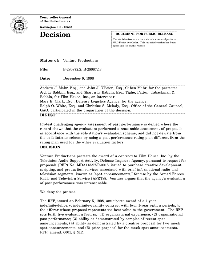 handle is hein.gao/gaocrptahxc0001 and id is 1 raw text is: 


Comptroller General
of the United States
Washington, D.C. 20548

Decision                                 DOCUMENT FOR PUBLIC RELEASE
                                        The decision issued on the date below was subject to a I
                                        GAO Protective Order. This redacted version has been
                                        approved for public release.



Matter of: Venture Productions

File:        B-280872.2; B-280872.3

Date:        December 9, 1998

Andrew J. Mohr, Esq., and John J. O'Brien, Esq., Cohen Mohr, for the protester.
Jed. L. Babbin, Esq., and Sharon L. Babbin, Esq., Tighe, Patton, Tabackman &
Babbin, for Film House, Inc., an intervenor.
Mary E. Clark, Esq., Defense Logistics Agency, for the agency.
Ralph 0. White, Esq., and Christine S. Melody, Esq., Office of the General Counsel,
GAO, participated in the preparation of the decision.
DIGEST

Protest challenging agency assessment of past performance is denied where the
record shows that the evaluators performed a reasonable assessment of proposals
in accordance with the solicitation's evaluation scheme, and did not deviate from
the solicitation's scheme by using a past performance rating plan different from the
rating plan used for the other evaluation factors.
DECISION

Venture Productions protests the award of a contract to Film House, Inc. by the
Television-Audio Support Activity, Defense Logistics Agency, pursuant to request for
proposals (RFP) No. MDA113-97-R-0018, issued to purchase creative development,
scripting, and production services associated with brief informational radio and
television segments, known as spot announcements, for use by the Armed Forces
Radio and Television Service (AFRTS). Venture argues that the agency's evaluation
of past performance was unreasonable.

We deny the protest.

The RFP, issued on February 5, 1998, anticipates award of a 1-year
indefinite-delivery, indefinite -quantity contract with four 1-year option periods, to
the offeror whose proposal represents the best value to the government. The RFP
sets forth five evaluation factors: (1) organizational experience; (2) organizational
past performance; (3) ability as demonstrated by samples of recent spot
announcements; (4) ability as demonstrated by a creative proposal for two mock
spot announcements; and (5) price proposal for the mock spot announcements.
RFP, amend. 0001, § M.2.


