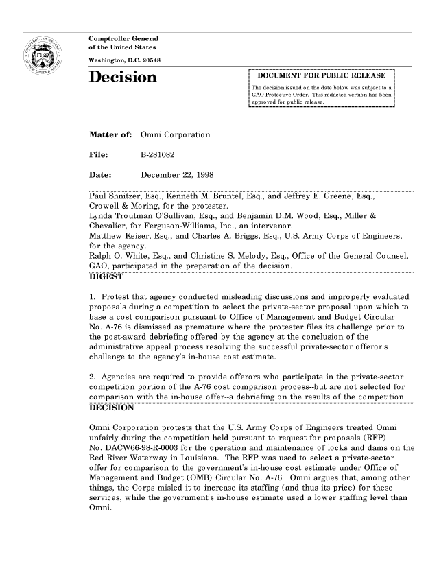 handle is hein.gao/gaocrptahxy0001 and id is 1 raw text is: 


oComptroller General
             of the United States
             Washington, D.C. 20548

             Decision                                 DOCUMENT FOR PUBLIC RELEASE
                                                    The decision issued on the date below was subject to a I
                                                    GAO Protective Order. This redacted version has been
                                                    approved for public release.



             Matter of: Omni Corporation

             File:       B-281082

             Date:        December 22, 1998

             Paul Shnitzer, Esq., Kenneth M. Bruntel, Esq., and Jeffrey E. Greene, Esq.,
             Crowell & Moring, for the protester.
             Lynda Troutman O'Sullivan, Esq., and Benjamin D.M. Wood, Esq., Miller &
             Chevalier, for Ferguson-Williams, Inc., an intervenor.
             Matthew Keiser, Esq., and Charles A. Briggs, Esq., U.S. Army Corps of Engineers,
             for the agency.
             Ralph 0. White, Esq., and Christine S. Melody, Esq., Office of the General Counsel,
             GAO, participated in the preparation of the decision.
             DIGEST

             1. Protest that agency conducted misleading discussions and improperly evaluated
             proposals during a competition to select the private-sector proposal upon which to
             base a cost comparison pursuant to Office of Management and Budget Circular
             No. A-76 is dismissed as premature where the protester files its challenge prior to
             the post-award debriefing offered by the agency at the conclusion of the
             administrative appeal process resolving the successful private-sector offeror's
             challenge to the agency's in-house cost estimate.

             2. Agencies are required to provide offerors who participate in the private-sector
             competition portion of the A-76 cost comparison process--but are not selected for
             comparison with the in-house offer--a debriefing on the results of the competition.
             DECISION

             Omni Corporation protests that the U.S. Army Corps of Engineers treated Omni
             unfairly during the competition held pursuant to request for proposals (RFP)
             No. DACW66-98-R-0003 for the operation and maintenance of locks and dams on the
             Red River Waterway in Louisiana. The RFP was used to select a private-sector
             offer for comparison to the government's in-house cost estimate under Office of
             Management and Budget (OMB) Circular No. A-76. Omni argues that, among other
             things, the Corps misled it to increase its staffing (and thus its price) for these
             services, while the government's in-house estimate used a lower staffing level than
             Omni.



