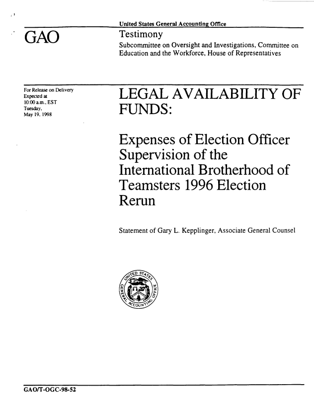 handle is hein.gao/gaocrptahyp0001 and id is 1 raw text is: 



Subcommittee on Oversight and Investigations, Committee on
Education and the Workforce, House of Representatives


For Release on Delivery
Expected at
10:00 a.m., EST
Tuesday,
May 19, 1998


LEGAL AVAILABILITY OF

FUNDS:



Expenses of Election Officer

Supervision of the

International Brotherhood of

Teamsters 1996 Election

Rerun


Statement of Gary L. Kepplinger, Associate General Counsel


GAO/T-OGC-98-52


GAO


United States General Accounting Office
Testimony


