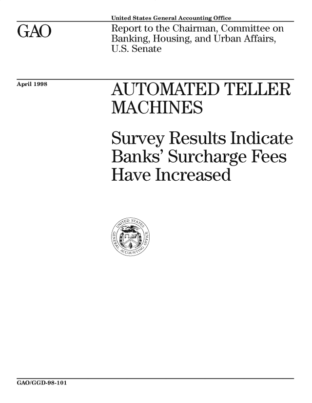 handle is hein.gao/gaocrptahys0001 and id is 1 raw text is: United States General Accounting Office


Report to the Chairman, Committee on
Banking, Housing, and Urban Affairs,
U.S. Senate


April 1998


AUTOMATED TEL LER
MACHINES

Survey Results Indicate
Banks' Surcharge Fees
Have Increased


GAO/GGD-98-101


GAO


