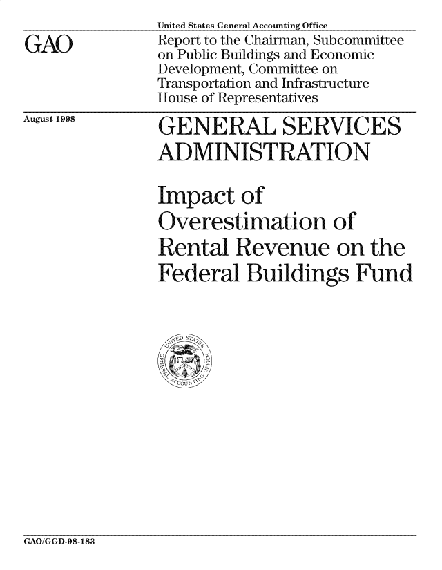 handle is hein.gao/gaocrptaial0001 and id is 1 raw text is: 

GAO


United States General Accounting Office
Report to the Chairman, Subcommittee
on Public Buildings and Economic
Development, Committee on
Transportation and Infrastructure
House of Representatives


August 1998


GENERAL SERVICES
ADMINISTRATION


Impact of

Overestimation of
Rental Revenue on the
Federal Buildings Fund


GAO/GGD-98-183



