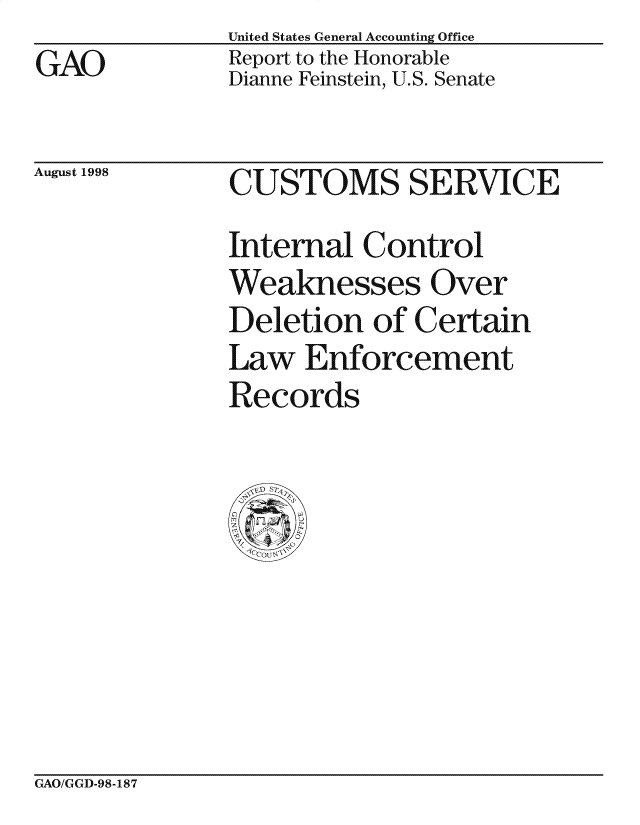 handle is hein.gao/gaocrptaian0001 and id is 1 raw text is: United States General Accounting Office
Report to the Honorable
Dianne Feinstein, U.S. Senate


August 1998


CUSTOMS SERVICE
Internal Control
Weaknesses Over
Deletion of Certain
Law Enforcement
Records


GAO/GGD-98-187


GAO


