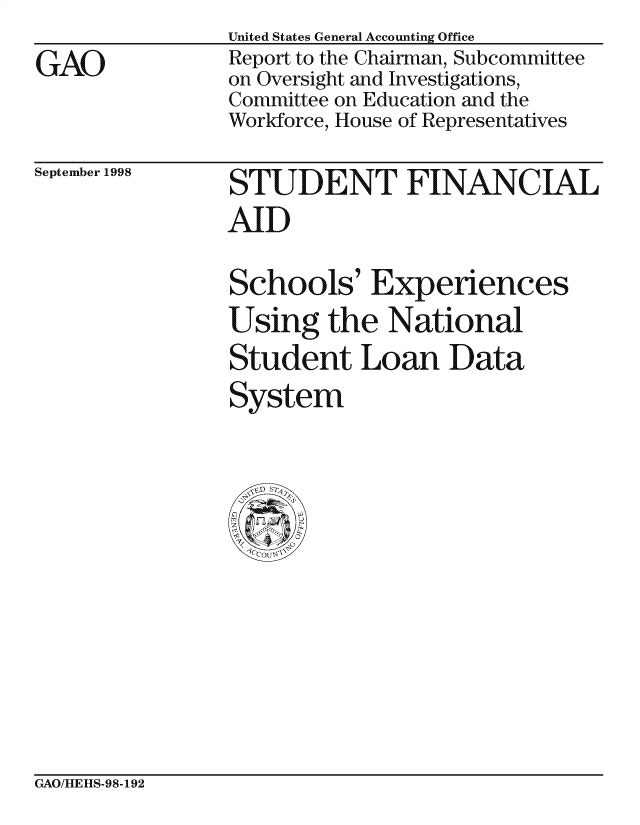 handle is hein.gao/gaocrptaieb0001 and id is 1 raw text is: 
GAO


United States General Accounting Office
Report to the Chairman, Subcommittee
on Oversight and Investigations,
Committee on Education and the
Workforce, House of Representatives


September 1998


STUDENT FINANCIAL
AID

Schools' Experiences
Using the National
Student Loan Data
System


GAO/HLEItS-98-192


